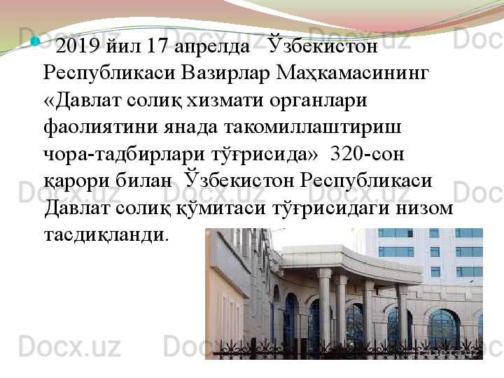 
   2019 йил 17 апрелда   Ўзбекистон 
Республикаси Вазирлар Маҳкамасининг 
«Давлат солиқ хизмати органлари 
фаолиятини янада такомиллаштириш 
чора-тадбирлари тўғрисида»    320-сон  
қарори билан  Ўзбекистон Республикаси 
Давлат солиқ қўмитаси тўғрисидаги низом 
тасдиқланди.