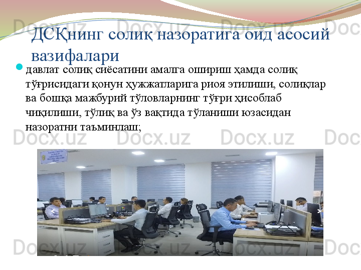 ДСҚнинг солиқ назоратига оид асосий 
вазифалари
давлат солиқ сиёсатини амалга ошириш ҳамда солиқ 
тўғрисидаги қонун ҳужжатларига риоя этилиши, солиқлар 
ва бошқа мажбурий тўловларнинг тўғри ҳисоблаб 
чиқилиши, тўлиқ ва ўз вақтида тўланиши юзасидан 
назоратни таъминлаш;