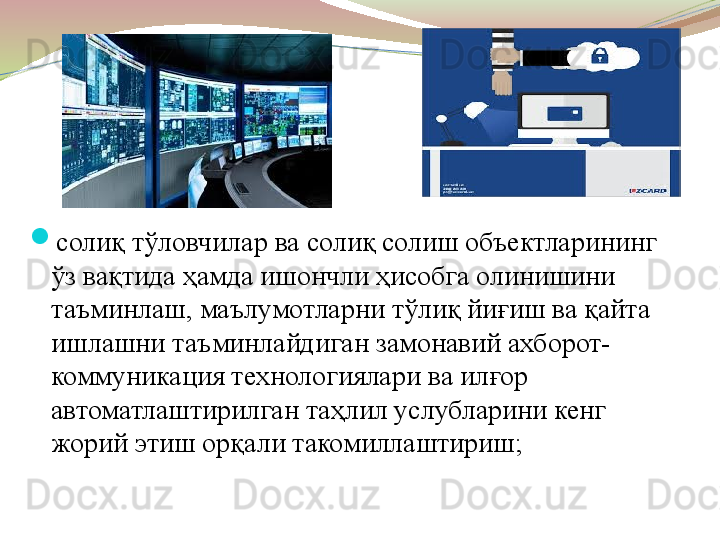 
солиқ тўловчилар ва солиқ солиш объектларининг 
ўз вақтида ҳамда ишончли ҳисобга олинишини 
таъминлаш, маълумотларни тўлиқ йиғиш ва қайта 
ишлашни таъминлайдиган замонавий ахборот-
коммуникация технологиялари ва илғор 
автоматлаштирилган таҳлил услубларини кенг 
жорий этиш орқали такомиллаштириш; 