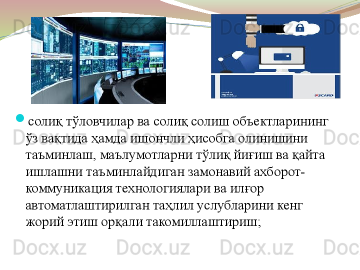 
солиқ тўловчилар ва солиқ солиш объектларининг 
ўз вақтида ҳамда ишончли ҳисобга олинишини 
таъминлаш, маълумотларни тўлиқ йиғиш ва қайта 
ишлашни таъминлайдиган замонавий ахборот-
коммуникация технологиялари ва илғор 
автоматлаштирилган таҳлил услубларини кенг 
жорий этиш орқали такомиллаштириш;