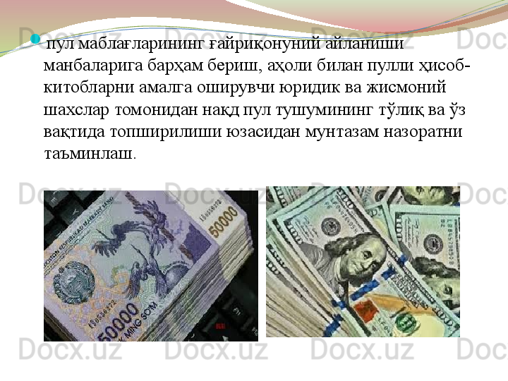 
пул маблағларининг ғайриқонуний айланиши 
манбаларига барҳам бериш, аҳоли билан пулли ҳисоб-
китобларни амалга оширувчи юридик ва жисмоний 
шахслар томонидан нақд пул тушумининг тўлиқ ва ўз 
вақтида топширилиши юзасидан мунтазам назоратни 
таъминлаш.