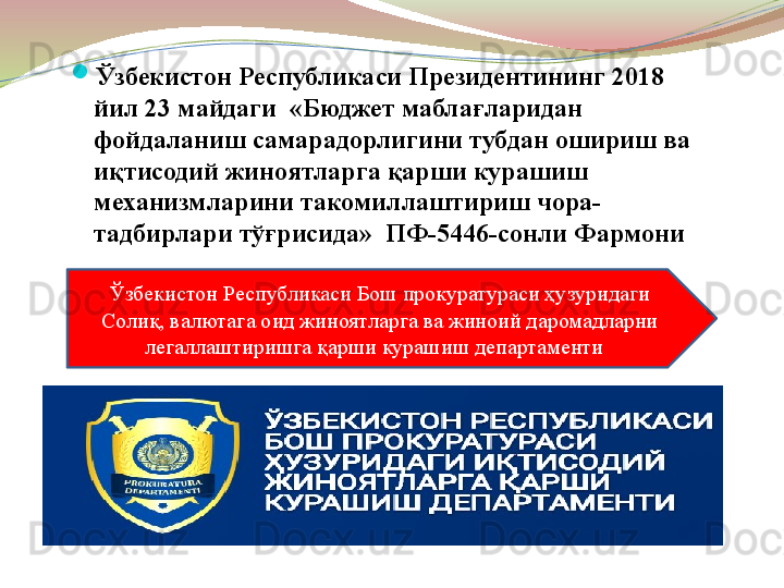 
Ўзбекистон Республикаси Президентининг 2018 
йил 23 майдаги  «Бюджет маблағларидан 
фойдаланиш самарадорлигини тубдан ошириш ва 
иқтисодий жиноятларга қарши курашиш 
механизмларини такомиллаштириш чора-
тадбирлари тўғрисида»  ПФ-5446-сонли Фармони
Ўзбекистон Республикаси Бош прокуратураси ҳузуридаги 
Солиқ, валютага оид жиноятларга ва жиноий даромадларни 
легаллаштиришга қарши курашиш департаменти   