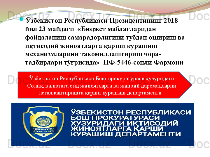 
Ўзбекистон Республикаси Президентининг 2018 
йил 23 майдаги  «Бюджет маблағларидан 
фойдаланиш самарадорлигини тубдан ошириш ва 
иқтисодий жиноятларга қарши курашиш 
механизмларини такомиллаштириш чора-
тадбирлари тўғрисида»  ПФ-5446-сонли Фармони
Ўзбекистон Республикаси Бош прокуратураси ҳузуридаги 
Солиқ, валютага оид жиноятларга ва жиноий даромадларни 
легаллаштиришга қарши курашиш департаменти