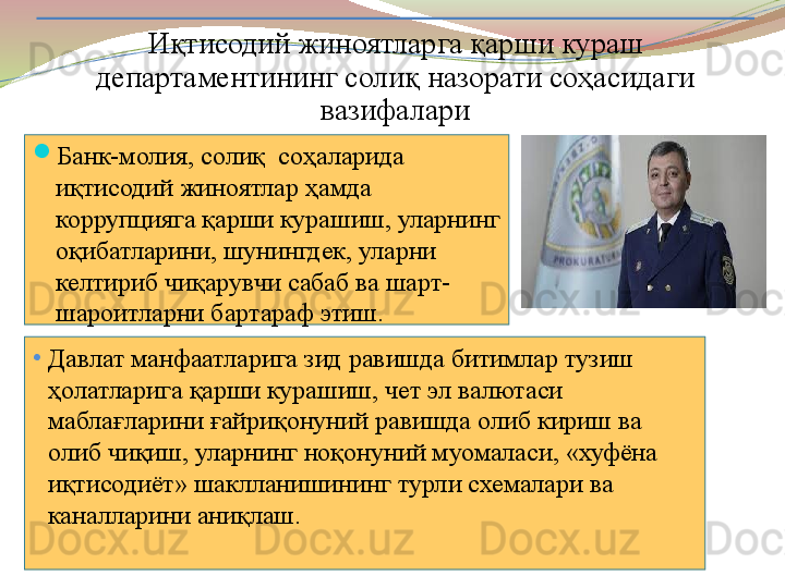 
Банк-молия, солиқ  соҳаларида 
иқтисодий жиноятлар ҳамда 
коррупцияга қарши курашиш, уларнинг 
оқибатларини, шунингдек, уларни 
келтириб чиқарувчи сабаб ва шарт-
шароитларни бартараф этиш. Иқтисодий жиноятларга қарши кураш 
департаментининг солиқ назорати соҳасидаги 
вазифалари
•
Давлат манфаатларига зид равишда битимлар тузиш 
ҳолатларига қарши курашиш, чет эл валютаси 
маблағларини ғайриқонуний равишда олиб кириш ва 
олиб чиқиш, уларнинг ноқонуний муомаласи, «хуфёна 
иқтисодиёт» шаклланишининг турли схемалари ва 
каналларини аниқлаш.