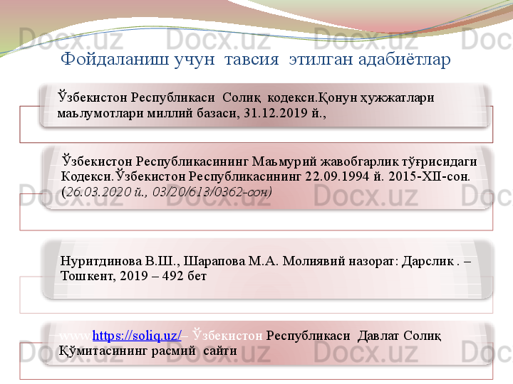 Фойдаланиш учун  тавсия  этилган адабиётлар 
Ўзбекистон Республикаси  Солиқ  кодекси. Қонун ҳужжатлари 
маълумотлари миллий базаси, 31.12.2019 й., 
Ўзбекистон Республикасининг  Маъмурий жавобгарлик тўғрисидаги 
Кодекси.Ўзбекистон Республикасининг 22.09.1994 й.   2015-XII-сон. 
( 26.03.2020 й., 03/20/613/0362-сон)
Нуритдинова В.Ш., Шарапова М.А. Молиявий назорат: Дарслик . – 
Тошкент, 2019 – 492 бет
www. https://soliq.uz/ –  Ўзбекистон  Республикаси  Давлат Солиқ 
Қўмитасининг расмий  сайти       