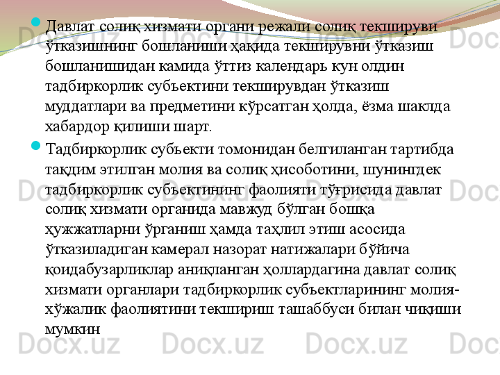 
Давлат солиқ хизмати органи режали солиқ текшируви 
ўтказишнинг бошланиши ҳақида текширувни ўтказиш 
бошланишидан камида ўттиз календарь кун олдин 
тадбиркорлик субъектини текширувдан ўтказиш 
муддатлари ва предметини кўрсатган ҳолда, ёзма шаклда 
хабардор қилиши шарт. 

Тадбиркорлик субъекти томонидан белгиланган тартибда 
тақдим этилган молия ва солиқ ҳисоботини, шунингдек 
тадбиркорлик субъектининг фаолияти тўғрисида давлат 
солиқ хизмати органида мавжуд бўлган бошқа 
ҳужжатларни ўрганиш ҳамда таҳлил этиш асосида 
ўтказиладиган камерал назорат натижалари бўйича 
қоидабузарликлар аниқланган ҳоллардагина давлат солиқ 
хизмати органлари тадбиркорлик субъектларининг молия-
хўжалик фаолиятини текшириш ташаббуси билан чиқиши 
мумкин 