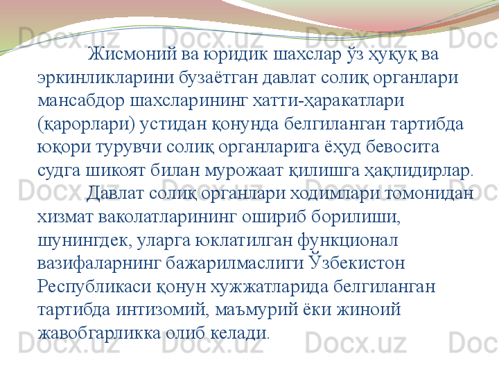 Жисмоний ва юридик шахслар ўз ҳуқуқ ва 
эркинликларини бузаётган давлат солиқ органлари 
мансабдор шахсларининг хатти-ҳаракатлари 
(қарорлари) устидан қонунда белгиланган тартибда 
юқори турувчи солиқ органларига ёҳуд бевосита 
судга шикоят билан мурожаат қилишга ҳақлидирлар.
Давлат солиқ органлари ходимлари томонидан 
хизмат ваколатларининг ошириб борилиши, 
шунингдек, уларга юклатилган функционал 
вазифаларнинг бажарилмаслиги Ўзбекистон 
Республикаси қонун хужжатларида белгиланган 
тартибда интизомий, маъмурий ёки жиноий 
жавобгарликка олиб келади. 