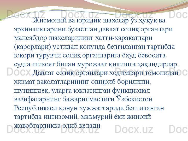 Жисмоний ва юридик шахслар ўз ҳуқуқ ва 
эркинликларини бузаётган давлат солиқ органлари 
мансабдор шахсларининг хатти-ҳаракатлари 
(қарорлари) устидан қонунда белгиланган тартибда 
юқори турувчи солиқ органларига ёҳуд бевосита 
судга шикоят билан мурожаат қилишга ҳақлидирлар.
Давлат солиқ органлари ходимлари томонидан 
хизмат ваколатларининг ошириб борилиши, 
шунингдек, уларга юклатилган функционал 
вазифаларнинг бажарилмаслиги Ўзбекистон 
Республикаси қонун хужжатларида белгиланган 
тартибда интизомий, маъмурий ёки жиноий 
жавобгарликка олиб келади.