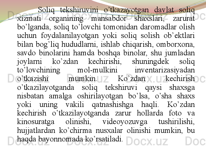 Soliq  tekshiruvini  o’tkazayotgan  davlat  soliq 
xizmati  organining  mansabdor  shaxslari,  zarurat 
bo’lganda,  soliq  to’lovchi  tomonidan  daromadlar  olish 
uchun  foydalanilayotgan  yoki  soliq  solish  ob’ektlari 
bilan  bog’liq  hududlarni,  ishlab  chiqarish,  omborxona, 
savdo  binolarini  hamda  boshqa  binolar,  shu  jumladan 
joylarni  ko’zdan  kechirishi,  shuningdek  soliq 
to’lovchining  mol-mulkini  inventarizasiyadan 
o’tkazishi  mumkin.  Ko’zdan  kechirish 
o’tkazilayotganda  soliq  tekshiruvi  qaysi  shaxsga 
nisbatan  amalga  oshirilayotgan  bo’lsa,  o’sha  shaxs 
yoki  uning  vakili  qatnashishga  haqli.  Ko’zdan 
kechirish  o’tkazilayotganda  zarur  hollarda  foto  va 
kinosuratga  olinishi,  videoyozuvga  tushirilishi, 
hujjatlardan  ko’chirma  nusxalar  olinishi  mumkin,  bu 
haqda bayonnomada ko’rsatiladi.  