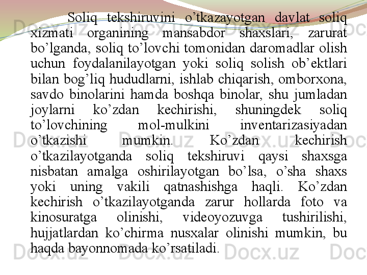 Soliq  tekshiruvini  o’tkazayotgan  davlat  soliq 
xizmati  organining  mansabdor  shaxslari,  zarurat 
bo’lganda,  soliq  to’lovchi  tomonidan  daromadlar  olish 
uchun  foydalanilayotgan  yoki  soliq  solish  ob’ektlari 
bilan  bog’liq  hududlarni,  ishlab  chiqarish,  omborxona, 
savdo  binolarini  hamda  boshqa  binolar,  shu  jumladan 
joylarni  ko’zdan  kechirishi,  shuningdek  soliq 
to’lovchining  mol-mulkini  inventarizasiyadan 
o’tkazishi  mumkin.  Ko’zdan  kechirish 
o’tkazilayotganda  soliq  tekshiruvi  qaysi  shaxsga 
nisbatan  amalga  oshirilayotgan  bo’lsa,  o’sha  shaxs 
yoki  uning  vakili  qatnashishga  haqli.  Ko’zdan 
kechirish  o’tkazilayotganda  zarur  hollarda  foto  va 
kinosuratga  olinishi,  videoyozuvga  tushirilishi, 
hujjatlardan  ko’chirma  nusxalar  olinishi  mumkin,  bu 
haqda bayonnomada ko’rsatiladi.