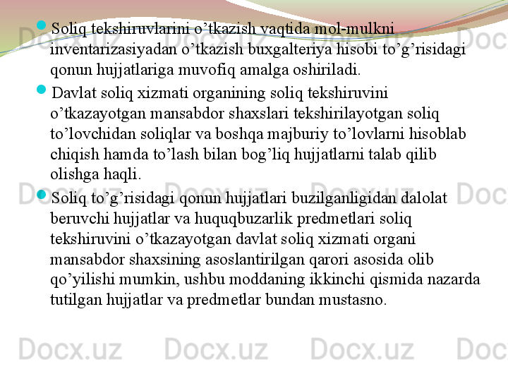 
Soliq tekshiruvlarini o’tkazish vaqtida mol-mulkni 
inventarizasiyadan o’tkazish buxgalteriya hisobi to’g’risidagi 
qonun hujjatlariga muvofiq amalga oshiriladi. 

Davlat soliq xizmati organining soliq tekshiruvini 
o’tkazayotgan mansabdor shaxslari tekshirilayotgan soliq 
to’lovchidan soliqlar va boshqa majburiy to’lovlarni hisoblab 
chiqish hamda to’lash bilan bog’liq hujjatlarni talab qilib 
olishga haqli. 

Soliq to’g’risidagi qonun hujjatlari buzilganligidan dalolat 
beruvchi hujjatlar va huquqbuzarlik predmetlari soliq 
tekshiruvini o’tkazayotgan davlat soliq xizmati organi 
mansabdor shaxsining asoslantirilgan qarori asosida olib 
qo’yilishi mumkin, ushbu moddaning ikkinchi qismida nazarda 
tutilgan hujjatlar va predmetlar bundan mustasno. 