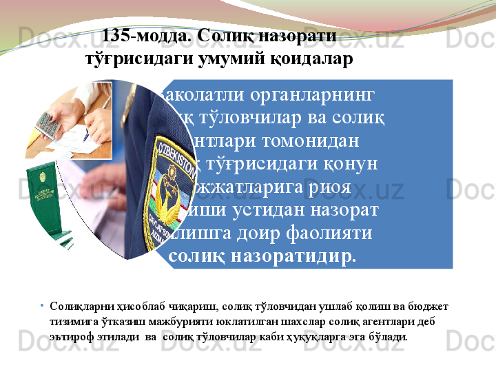 Ваколатли органларнинг 
солиқ тўловчилар ва солиқ 
агентлари томонидан 
солиқ тўғрисидаги қонун 
ҳужжатларига риоя 
этилиши устидан назорат 
қилишга доир фаолияти 
солиқ назоратидир.135-модда. Солиқ назорати 
тўғрисидаги умумий қоидалар
•
Солиқларни ҳисоблаб чиқариш, солиқ тўловчидан ушлаб қолиш ва бюджет 
тизимига ўтказиш мажбурияти юклатилган шахслар солиқ агентлари деб 
эътироф этилади  ва  солиқ тўловчилар каби ҳуқуқларга эга бўлади. 