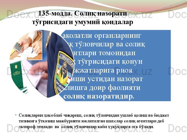 Ваколатли органларнинг 
солиқ тўловчилар ва солиқ 
агентлари томонидан 
солиқ тўғрисидаги қонун 
ҳужжатларига риоя 
этилиши устидан назорат 
қилишга доир фаолияти 
солиқ назоратидир.135-модда. Солиқ назорати 
тўғрисидаги умумий қоидалар
•
Солиқларни ҳисоблаб чиқариш, солиқ тўловчидан ушлаб қолиш ва бюджет 
тизимига ўтказиш мажбурияти юклатилган шахслар солиқ агентлари деб 
эътироф этилади  ва  солиқ тўловчилар каби ҳуқуқларга эга бўлади.