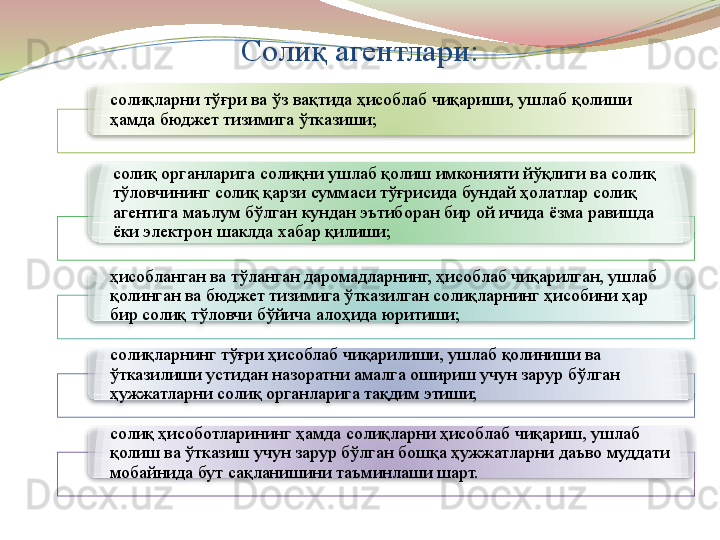 Солиқ агентлари:
солиқларни тўғри ва ўз вақтида ҳисоблаб чиқариши, ушлаб қолиши 
ҳамда бюджет тизимига ўтказиши;
солиқ органларига солиқни ушлаб қолиш имконияти йўқлиги ва солиқ 
тўловчининг солиқ қарзи суммаси тўғрисида бундай ҳолатлар солиқ 
агентига маълум бўлган кундан эътиборан бир ой ичида ёзма равишда 
ёки электрон шаклда хабар қилиши; 
ҳисобланган ва тўланган даромадларнинг, ҳисоблаб чиқарилган, ушлаб 
қолинган ва бюджет тизимига ўтказилган солиқларнинг ҳисобини ҳар 
бир солиқ тўловчи бўйича алоҳида юритиши;
солиқларнинг тўғри ҳисоблаб чиқарилиши, ушлаб қолиниши ва 
ўтказилиши устидан назоратни амалга ошириш учун зарур бўлган 
ҳужжатларни солиқ органларига тақдим этиши; 
солиқ ҳисоботларининг ҳамда солиқларни ҳисоблаб чиқариш, ушлаб 
қолиш ва ўтказиш учун зарур бўлган бошқа ҳужжатларни даъво муддати 
мобайнида бут сақланишини таъминлаши шарт.            