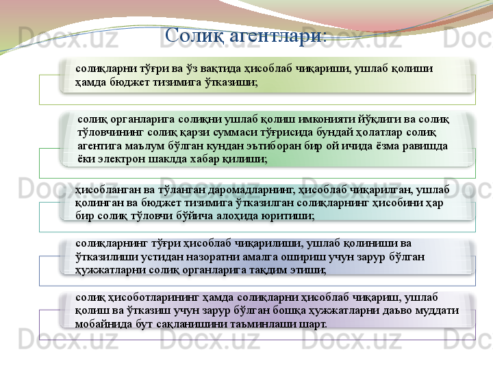 Солиқ агентлари:
солиқларни тўғри ва ўз вақтида ҳисоблаб чиқариши, ушлаб қолиши 
ҳамда бюджет тизимига ўтказиши;
солиқ органларига солиқни ушлаб қолиш имконияти йўқлиги ва солиқ 
тўловчининг солиқ қарзи суммаси тўғрисида бундай ҳолатлар солиқ 
агентига маълум бўлган кундан эътиборан бир ой ичида ёзма равишда 
ёки электрон шаклда хабар қилиши; 
ҳисобланган ва тўланган даромадларнинг, ҳисоблаб чиқарилган, ушлаб 
қолинган ва бюджет тизимига ўтказилган солиқларнинг ҳисобини ҳар 
бир солиқ тўловчи бўйича алоҳида юритиши;
солиқларнинг тўғри ҳисоблаб чиқарилиши, ушлаб қолиниши ва 
ўтказилиши устидан назоратни амалга ошириш учун зарур бўлган 
ҳужжатларни солиқ органларига тақдим этиши; 
солиқ ҳисоботларининг ҳамда солиқларни ҳисоблаб чиқариш, ушлаб 
қолиш ва ўтказиш учун зарур бўлган бошқа ҳужжатларни даъво муддати 
мобайнида бут сақланишини таъминлаши шарт.