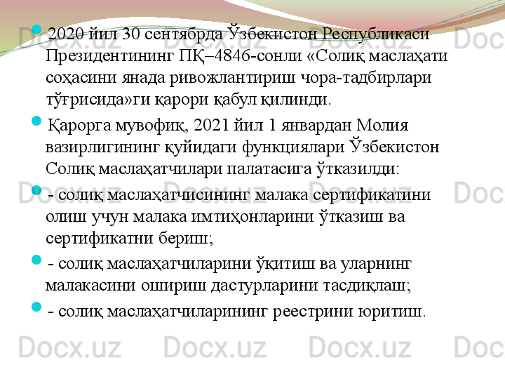 
2020 йил 30 сентябрда Ўзбекистон Республикаси 
Президентининг ПҚ–4846-сонли «Солиқ маслаҳати 
соҳасини янада ривожлантириш чора-тадбирлари 
тўғрисида»ги қарори қабул қилинди.

Қарорга мувофиқ, 2021 йил 1 январдан Молия 
вазирлигининг қуйидаги функциялари Ўзбекистон 
Солиқ маслаҳатчилари палатасига ўтказилди:

- солиқ маслаҳатчисининг малака сертификатини 
олиш учун малака имтиҳонларини ўтказиш ва 
сертификатни бериш;

- солиқ маслаҳатчиларини ўқитиш ва уларнинг 
малакасини ошириш дастурларини тасдиқлаш;

- солиқ маслаҳатчиларининг реестрини юритиш. 