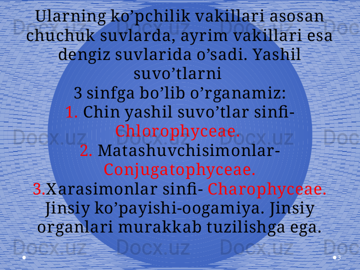 3Ular ning ko’pchilik  vakillar i asosan 
chuchuk  suvlar da, ayr im vak illar i esa 
dengiz suvlar ida o’sadi. Yashil 
suvo’t lar ni 
3 sinfga bo’lib o’r ganamiz:
1.  C hin yashil suvo’tlar  sinfi - 
C hlor ophyceae. 
2.  Matashuvchisimonlar -
C onjugatophyceae.
3. X arasimonlar  sinfi -  C har ophyceae.
Jinsiy ko’payishi-oogamiya. Jinsiy 
or ganlar i murak k ab t uzilishga ega.
  