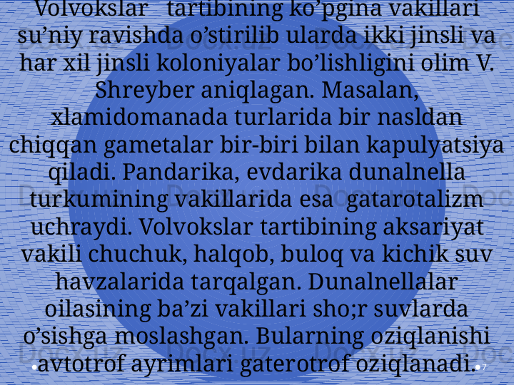 7Volvokslar   tartibining ko’pgina vakillari 
su’niy ravishda o’stirilib ularda ikki jinsli va 
har xil jinsli koloniyalar bo’lishligini olim V. 
Shreyber aniqlagan. Masalan, 
xlamidomanada turlarida bir nasldan 
chiqqan gametalar bir-biri bilan kapulyatsiya 
qiladi. Pandarika, evdarika dunalnella 
turkumining vakillarida esa  gatarotalizm 
uchraydi. Volvokslar tartibining aksariyat 
vakili chuchuk, halqob, buloq va kichik suv 
havzalarida tarqalgan. Dunalnellalar 
oilasining ba’zi vakillari sho;r suvlarda 
o’sishga moslashgan. Bularning oziqlanishi 
avtotrof ayrimlari gaterotrof oziqlanadi. 