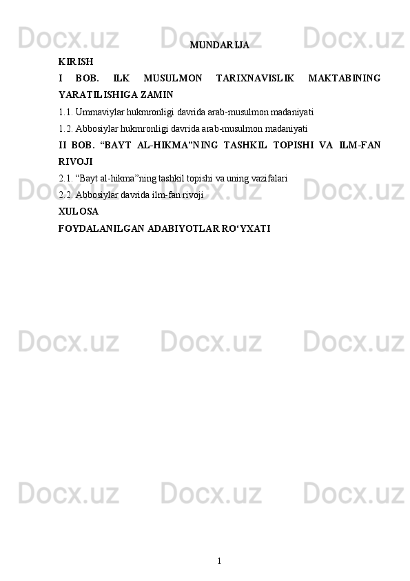 MUNDARIJA
KIRISH
I   BOB.   ILK   MUSULMON   TARIXNAVISLIK   MAKTABINING
YARATILISHIGA ZAMIN
1.1. Ummaviylar hukmronligi davrida arab-musulmon madaniyati
1.2. Abbosiylar hukmronligi davrida arab-musulmon madaniyati
II   BOB.   “BAYT   AL-HIKMA”NING   TASHKIL   TOPISHI   VA   ILM-FAN
RIVOJI
2.1. “Bayt al-hikma”ning tashkil topishi va uning vazifalari
2.2.  Abbosiylar davrida ilm-fan rivoji
XULOSA
FOYDALANILGAN ADABIYOTLAR RO‘YXATI
1 