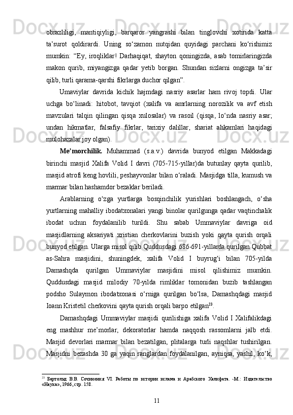 obrazliligi,   mantiqiyligi,   barqaror   yangrashi   bilan   tinglovchi   xotirida   katta
ta’surot   qoldirardi.   Uning   so‘zamon   nutqidan   quyidagi   parchani   ko‘rishimiz
mumkin:   “Ey,   iroqliklar!   Darhaqiqat,   shayton   qoningizda,   asab   tomirlaringizda
makon   qurib,   miyangizga   qadar   yetib   borgan.   Shundan   sizlarni   ongizga   ta’sir
qilib, turli qarama-qarshi fikrlarga duchor qilgan”.
Um а viyl а r   d а vrid а   kichik   h а jmd а gi   n а sriy   а s а rl а r   hаm   riv о j   t о pdi.   Ul а r
uchg а   bo‘lin а di:   hit о b о t,   t а vqi о t   ( ха lif а   v а   а mrl а rning   n о r о zilik   v а   а vf   etish
m а vzul а ri   t а lqin   qiling а n   qisq а   х ul о s а l а r)   v а   r а s о il   (qisq а ,   lo‘nd а   n а sriy   а s а r ;
u nd а n   hikm а tl а r,   f а ls а fiy   fikrl а r,   t а ri х iy   d а lill а r,   sh а ri а t   а hk а ml а ri   h а qid а gi
mul о h а z а l а r j о y  о lg а n).     
Me’morchilik.   Muhammad   (s.a.v.)   davrida   bunyod   etilgan   Makkadagi
birinchi   masjid   Xalifa   Volid   I   davri   (705-715-yillar)da   butunlay   qayta   qurilib,
masjid atrofi keng hovlili, peshayvonlar bilan o‘raladi. Masjidga tilla, kumush va
marmar bilan hashamdor bezaklar beriladi.  
Arablarning   o‘zga   yurtlarga   bosqinchilik   yurishlari   boshlangach,   o‘sha
yurtlarning  mahalliy   ibodatxonalari   yangi   binolar   qurilgunga   qadar   vaqtinchalik
ibodat   uchun   foydalanilib   turildi.   Shu   sabab   Ummaviylar   davriga   oid
masjidlarning   aksariyati   xristian   cherkovlarini   buzish   yoki   qayta   qurish   orqali
bunyod etilgan. Ularga misol qilib Quddusdagi 686-691-yillarda qurilgan Qubbat
as-Sahra   masjidini,   shuningdek,   xalifa   Volid   I   buyrug‘i   bilan   705-yilda
Damashqda   qurilgan   Ummaviylar   masjidini   misol   qilishimiz   mumkin.
Quddusdagi   masjid   milodiy   70-yilda   rimliklar   tomonidan   buzib   tashlangan
podsho   Sulaymon   ibodatxonasi   o‘rniga   qurilgan   bo‘lsa,   Damashqdagi   masjid
Ioann Kristetil cherkovini qayta qurish orqali barpo etilgan 23
.      
Damashqdagi   Ummaviylar   masjidi   qurilishiga   xalifa   Volid   I   Xalifalikdagi
eng   mashhur   me’morlar,   dekoratorlar   hamda   naqqosh   rassomlarni   jalb   etdi.
Masjid   devorlari   marmar   bilan   bezatilgan,   plitalarga   turli   naqshlar   tushirilgan.
Masjidni   bezashda   30   ga   yaqin   ranglardan   foydalanilgan,   ayniqsa,   yashil,   ko‘k,
23
  Бартольд   В.В.   C очинени я   VI .   Работ ы   по   истории   ислама   и   Арабского   Халифата.   -М.:   Издательство
«Наука» ,  1966 ,  стр. 1 58 .
11 