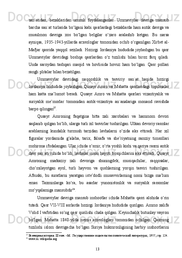 san`atidan,   bezaklaridan   unumli   foydalanganlar.   Ummaviylar   davriga   mansub
barcha san`at turlarida bo‘lgani kabi qasrlardagi bezaklarda ham antik davrga va
musulmon   davriga   xos   bo‘lgan   belgilar   o‘zaro   aralashib   ketgan.   Bu   narsa
ayniqsa,   1935-1943-yillarda  arxeologlar   tomonidan  ochib  o‘rganilgan  Xirbet   al-
Mafjar   qasrida   yaqqol   seziladi.   Hozirgi   Iordaniya   hududida   joylashgan   bu   qasr
Ummaviylar   davridagi   boshqa   qasrlardan   o‘z   tuzilishi   bilan   biroz   farq   qiladi.
Unda   saroydan   tashqari   masjid   va   hovlisida   hovuz   ham   bo‘lgan.   Qasr   pollari
rangli plitalar bilan bezatilgan. 
Ummaviylar   davridagi   naqqoshlik   va   tasviriy   san`at   haqida   hozirgi
Iordaniya hududida joylashgan Qusayr Amro va Mshatta qasrlaridagi topilmalar
ham   katta   ma’lumot   beradi.   Qusayr   Amro   va   Mshatta   qasrlari   vizantiyalik   va
suriyalik   me’morlar   tomonidan   antik-vizantiya   an`analariga   monand   ravishda
barpo qilingan 25
. 
Qusayr   Amroning   faqatgina   bitta   zali   xarobalari   va   hammom   devori
saqlanib qolgan bo‘lib, ularga turli xil tasvirlar tushirilgan. Ulkan devoriy rasmlar
arablarning   kundalik   turmush   tarzidan   lavhalarni   o‘zida   aks   ettiradi.   Har   xil
figuralar   yordamida   g‘alaba,   tarix,   falsafa   va   she’riyatning   ramziy   timsollari
mohirona ifodalangan. Ular ichida o‘smir, o‘rta yoshli kishi va qariya rasmi antik
davr san`ati ruhida bo‘lib, lavhalar inson hayoti bosqichlarini aks ettiradi. Qusayr
Amroning   markaziy   zali   devoriga   shuningdek,   musiqachilar,   raqqosalar,
cho‘milayotgan   ayol,   turli   hayvon   va   qushlarning   yorqin   tasviri   tushirilgan.
Afsuski,   bu   suratlarni   yaratgan   iste’dodli   musavvirlarning   nomi   bizga   ma’lum
emas.   Taxminlarga   ko‘ra,   bu   asarlar   yunonistonlik   va   suriyalik   rassomlar
mo‘yqalamiga mansubdir 26
.     
Ummaviylar   davriga   mansub   inshootlar   ichida   Mshatta   qasri   alohida   o‘rin
tutadi. Qasr VII-VIII asrlarda hozirgi Iordaniya hududida qurilgan. Ammo xalifa
Volid I vafotidan so‘ng qasr qurilishi chala qolgan. Keyinchalik butunlay vayron
bo‘lgan.   Mshatta   1840-yilda   nemis   arxeologlari   tomonidan   ochilgan.   Qasrning
tuzilishi   islom   davrigacha   bo‘lgan   Suriya   hukmronligining   harbiy   inshootlarini
25
 Всемирная история.  III   т ом.  –М.:  Государственное  издательство политеческой литературы,  1957, стр. 124.
26
 www.ru. wikipedia.org 
13 