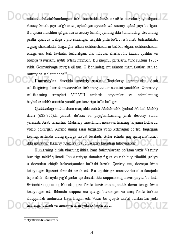 eslatadi.   Mustahkamlangan   to‘rt   burchakli   hovli   atrofida   xonalar   joylashgan.
Asosiy   kirish   joyi   to‘g‘risida   joylashgan   ayvonli   zal   rasmiy   qabul   joyi   bo‘lgan.
Bu qasrni mashhur qilgan narsa asosiy kirish joyining ikki tomonidagi devorning
pastki qismida toshga o‘yib ishlangan naqshli plita bo‘lib, u 5 metr balandlikda,
zigzag shaklidadir. Zigzaglar ulkan uchburchaklarni tashkil etgan, uchburchaklar
ichiga   esa,   turli   lavhalar   tushirilgan,   ular   ichidan   sherlar,   ho‘kizlar,   qushlar   va
boshqa   tasvirlarni   aytib   o‘tish   mumkin.   Bu   naqshli   plitalarni   turk   sultoni   1903-
yilda  Germaniyaga   sovg‘a   qilgan.  U   Berlindagi   musulmon   mamlakatlari   san`ati
muzeyida saqlanmoqda 27
. 
Ummaviylar   davrida   tasviriy   san`at.   Taqiqlarga   qaramasdan   Arab
xalifaligining I asrida musavvirlar tirik mavjudotlar suratini yaratdilar. Ummaviy
xalifalarning   saroylari   VII-VIII   asrlarda   hayvonlar   va   odamlarning
haykaltaroshlik asosida yaratilgan tasviriga to‘la bo‘lgan.  
Quddusdagi muhtasham masjidda xalifa Abdulmalik (yohud Abd al-Malik)
davri   (685-705)da   jannat,   do‘zax   va   payg‘ambarning   yirik   devoriy   surati
yaratildi. Arab tarixchisi Makriziy musulmon musavvirlarining tarjimai hollarini
yozib   qoldirgan.   Ammo   uning   asari   bizgacha   yetib   kelmagan   bo‘lib,   faqatgina
keyingi   asrlarda   uning   ijodiga   nisbat   beriladi.   Bular   ichida   eng   qiziq   ma’lumot
ikki musavvir Kaziriy (Qaziriy) va Ibn Aziziy haqidagi hikoyalardir. 
Kunlarning   birida   ularning  ikkisi   ham   fotimiylardan   bo‘lgan  vazir   Vazuriy
huzuriga taklif qilinadi. Ibn Aziziyga shunday figura chizish buyuriladiki, go‘yo
u   devordan   chiqib   kelayotgandek   bo‘lishi   kerak.   Qaziriy   esa,   devorga   kirib
kelayotgan  figurani  chizishi   kerak  edi.  Bu  topshiriqni  musavvirlar   a’lo  darajada
bajarishdi. Saroyda yig‘ilganlar qarshisida ikki raqqosaning tasviri paydo bo‘ladi.
Birinchi   raqqosa   oq   libosda,   qora   fonda   tasvirlandiki,   xuddi   devor   ichiga   kirib
ketayotgan   edi.   Ikkinchi   raqqosa   esa   qizilga   burkangan   va   sariq   fonda   bo‘rtib
chiqqandek   mohirona   tasvirlangan   edi.   Vazir   bu   ajoyib   san`at   asarlaridan   juda
hayratga tushadi va musavvirlarni yuksak taqdirlaydi. 
27
  http://www. dic.academic.ru
14 