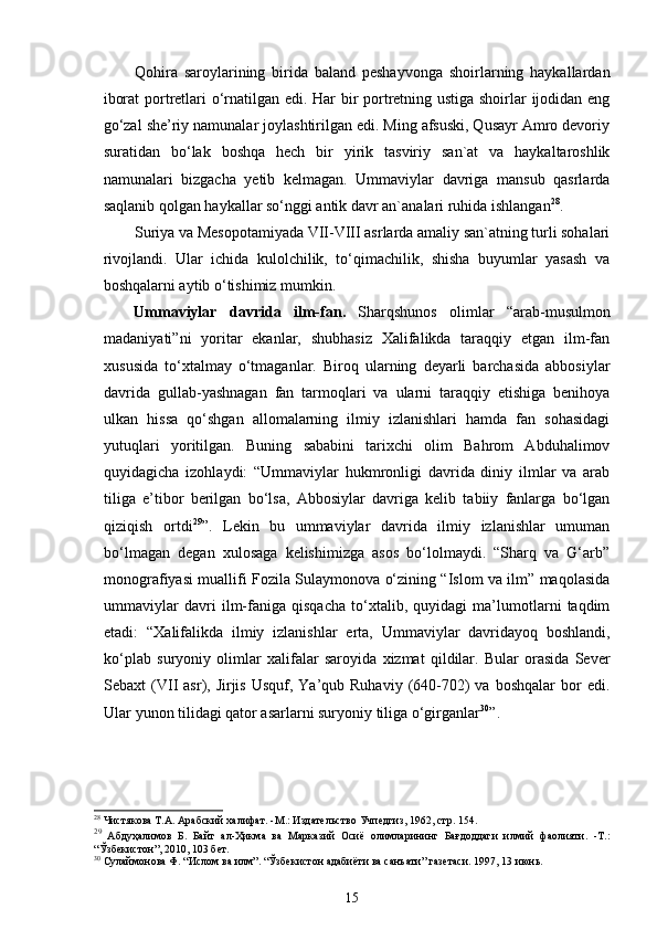 Qohira   saroylarining   birida   baland   peshayvonga   shoirlarning   haykallardan
iborat portretlari o‘rnatilgan edi. Har bir portretning ustiga shoirlar ijodidan eng
go‘zal she’riy namunalar joylashtirilgan edi. Ming afsuski, Qusayr Amro devoriy
suratidan   bo‘lak   boshqa   hech   bir   yirik   tasviriy   san`at   va   haykaltaroshlik
namunalari   bizgacha   yetib   kelmagan.   Ummaviylar   davriga   mansub   qasrlarda
saqlanib qolgan haykallar so‘nggi antik davr an`analari ruhida ishlangan 28
. 
Suriya va Mesopotamiyada VII-VIII asrlarda amaliy san`atning turli sohalari
rivojlandi.   Ular   ichida   kulolchilik,   to‘qimachilik,   shisha   buyumlar   yasash   va
boshqalarni aytib o‘tishimiz mumkin.             
Ummaviylar   davrida   ilm - fan .   Sharqshunos   olimlar   “arab-musulmon
madaniyati”ni   yoritar   ekanlar,   shubhasiz   Xalifalikda   taraqqiy   etgan   ilm-fan
xususida   to‘xtalmay   o‘tmaganlar.   Biroq   ularning   deyarli   barchasida   abbosiylar
davrida   gullab-yashnagan   fan   tarmoqlari   va   ularni   taraqqiy   etishiga   benihoya
ulkan   hissa   qo‘shgan   allomalarning   ilmiy   izlanishlari   hamda   fan   sohasidagi
yutuqlari   yoritilgan.   Buning   sababini   tarixchi   olim   Bahrom   Abduhalimov
quyidagicha   izohlaydi:   “Ummaviylar   hukmronligi   davrida   diniy   ilmlar   va   arab
tiliga   e’tibor   berilgan   bo‘lsa,   Abbosiylar   davriga   kelib   tabiiy   fanlarga   bo‘lgan
qiziqish   ortdi 29
”.   Lekin   bu   ummaviylar   davrida   ilmiy   izlanishlar   umuman
bo‘lmagan   degan   xulosaga   kelishimizga   asos   bo‘lolmaydi.   “Sharq   va   G‘arb”
monografiyasi muallifi Fozila Sulaymonova o‘zining “Islom va ilm” maqolasida
ummaviylar   davri   ilm-faniga   qisqacha   to‘xtalib,   quyidagi   ma’lumotlarni   taqdim
etadi:   “ Xalifalikda   ilmiy   izlanishlar   erta ,   Ummaviylar   davridayoq   boshlandi ,
ko‘plab   suryoniy   olimlar   xalifalar   saroyida   xizmat   qildilar .   Bular   orasida   Sever
Sebaxt  (VII   asr), Jirjis  Usquf,  Ya’qub  Ruhaviy  (640-702)  va  boshqalar   bor   edi.
Ular yunon tilidagi qator asarlarni suryoniy tiliga o‘girganlar 30
”. 
28
  Чистякова Т.А. Арабский халифат. -М.:  Издательство  Учпедгиз, 1962, стр. 154.
29
  Абдуҳалимов   Б.   Байт   ал-Ҳикма   ва   Марказий   Осиё   олимларининг   Бағдоддаги   илмий   фаолияти.   -Т.:
“Ўзбекистон”, 2010, 103 бет. 
30
 Сулаймонова Ф. “Ислом ва илм”. “Ўзбекистон адабиёти ва санъати” газетаси. 1997, 13 июнь.
15 