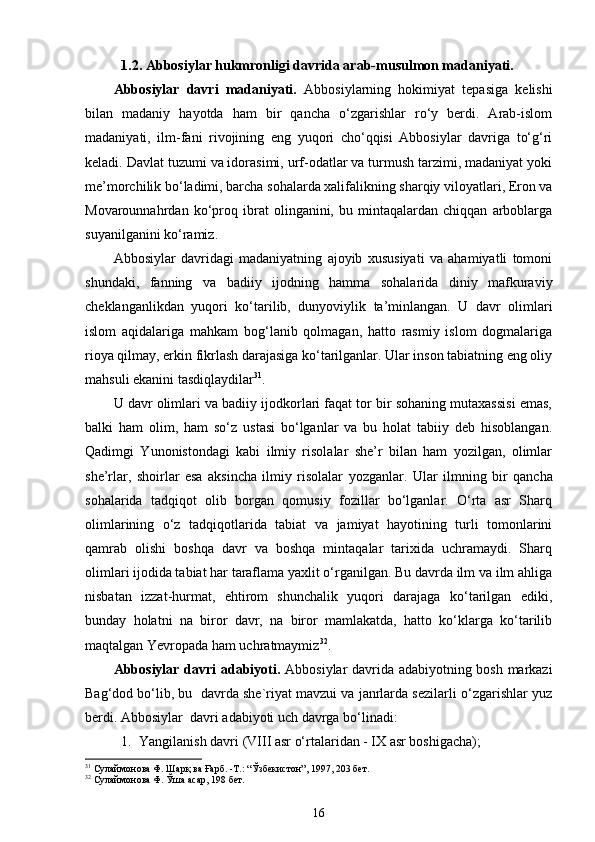 1.2. Abbosiylar hukmronligi davrida arab-musulmon madaniyati.
Abbosiylar   davri   madaniyati.   Abbosiylarning   hokimiyat   tepasiga   kelishi
bilan   madaniy   hayotda   ham   bir   qancha   o‘zgarishlar   ro‘y   berdi.   Arab-islom
madaniyati,   ilm-fani   rivojining   eng   yuqori   cho‘qqisi   Abbosiylar   davriga   to‘g‘ri
keladi. Davlat tuzumi va idorasimi, urf-odatlar va turmush tarzimi, madaniyat yoki
me’morchilik bo‘ladimi, barcha sohalarda xalifalikning sharqiy viloyatlari, Eron va
Movarounnahrdan   ko‘proq   ibrat   olinganini,   bu   mintaqalardan   chiqqan   arboblarga
suyanilganini ko‘ramiz.  
Abbosiylar   davridagi   madaniyatning   ajoyib   xususiyati   va   ahamiyatli   tomoni
shundaki,   fanning   va   badiiy   ijodning   hamma   sohalarida   diniy   mafkuraviy
cheklanganlikdan   yuqori   ko‘tarilib,   dunyoviylik   ta’minlangan.   U   davr   olimlari
islom   aqidalariga   mahkam   bog‘lanib   qolmagan,   hatto   rasmiy   islom   dogmalariga
rioya qilmay, erkin fikrlash darajasiga ko‘tarilganlar. Ular inson tabiatning eng oliy
mahsuli ekanini tasdiqlaydilar 31
. 
U davr olimlari va badiiy ijodkorlari faqat tor bir sohaning mutaxassisi emas,
balki   ham   olim,   ham   so‘z   ustasi   bo‘lganlar   va   bu   holat   tabiiy   deb   hisoblangan.
Qadimgi   Yunonistondagi   kabi   ilmiy   risolalar   she’r   bilan   ham   yozilgan,   olimlar
she’rlar,   shoirlar   esa   aksincha   ilmiy   risolalar   yozganlar.   Ular   ilmning   bir   qancha
sohalarida   tadqiqot   olib   borgan   qomusiy   fozillar   bo‘lganlar.   O‘rta   asr   Sharq
olimlarining   o‘z   tadqiqotlarida   tabiat   va   jamiyat   hayotining   turli   tomonlarini
qamrab   olishi   boshqa   davr   va   boshqa   mintaqalar   tarixida   uchramaydi.   Sharq
olimlari ijodida tabiat har taraflama yaxlit o‘rganilgan. Bu davrda ilm va ilm ahliga
nisbatan   izzat-hurmat,   ehtirom   shunchalik   yuqori   darajaga   ko‘tarilgan   ediki,
bunday   holatni   na   biror   davr,   na   biror   mamlakatda,   hatto   ko‘klarga   ko‘tarilib
maqtalgan Yevropada ham uchratmaymiz 32
.  
Abbosiylar davri adabiyoti.   Аbbоsiylаr dаvridа аdаbiyotning bоsh mаrkаzi
Bag‘dоd bo‘lib, bu  dаvrdа shе`riyat mаvzui vа jаnrlаrdа sеzilаrli o‘zgаrishlаr yuz
bеrdi. Аbbоsiylаr  dаvri аdаbiyoti uch dаvrgа bo‘linаdi:
1. Yangilаnish dаvri (VIII аsr o‘rtаlаridаn - IХ аsr bоshigаchа);
31
 Сулаймонова Ф. Шарқ ва Ғарб. -Т.: “Ўзбекистон”, 1997, 203 бет.
32
 Сулаймонова Ф. Ўша асар, 198 бет. 
16 