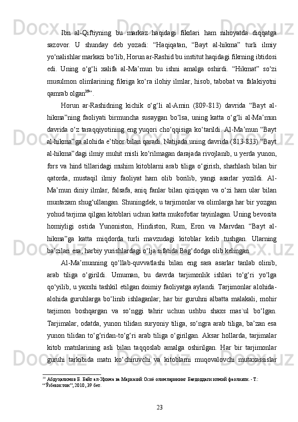Ibn   al-Qiftiyning   bu   markaz   haqidagi   fikrlari   ham   nihoyatda   diqqatga
sazovor.   U   shunday   deb   yozadi:   “Haqiqatan,   “Bayt   al-hikma”   turli   ilmiy
yo‘nalishlar markazi bo‘lib, Horun ar-Rashid bu institut haqidagi fikrning ibtidosi
edi.   Uning   o‘g‘li   xalifa   al-Ma’mun   bu   ishni   amalga   oshirdi.   “Hikmat”   so‘zi
musulmon   olimlarining  fikriga   ko‘ra   ilohiy  ilmlar,   hisob,   tabobat   va  falakiyotni
qamrab olgan 39
”.  
Horun   ar-Rashidning   kichik   o‘g‘li   al-Amin   (809-813)   davrida   “Bayt   al-
hikma”ning   faoliyati   birmuncha   susaygan   bo‘lsa,   uning   katta   o‘g‘li   al-Ma’mun
davrida o‘z taraqqiyotining eng yuqori cho‘qqisiga ko‘tarildi. Al-Ma’mun “Bayt
al-hikma”ga alohida e’tibor bilan qaradi. Natijada uning davrida (813-833) “Bayt
al-hikma”dagi ilmiy muhit misli ko‘rilmagan darajada rivojlanib, u yerda yunon,
fors  va  hind tillaridagi   muhim  kitoblarni  arab  tiliga  o‘girish,  sharhlash  bilan  bir
qatorda,   mustaqil   ilmiy   faoliyat   ham   olib   borilib,   yangi   asarlar   yozildi.   Al-
Ma’mun   diniy   ilmlar,   falsafa,   aniq   fanlar   bilan   qiziqqan   va   o‘zi   ham   ular   bilan
muntazam shug‘ullangan. Shuningdek, u tarjimonlar va olimlarga har bir yozgan
yohud tarjima qilgan kitoblari uchun katta mukofotlar tayinlagan. Uning bevosita
homiyligi   ostida   Yunoniston,   Hindiston,   Rum,   Eron   va   Marvdan   “Bayt   al-
hikma”ga   katta   miqdorda   turli   mavzudagi   kitoblar   kelib   tushgan.   Ularning
ba’zilari esa, harbiy yurishlardagi o‘lja sifatida Bag‘dodga olib kelingan. 
Al-Ma’munning   qo‘llab-quvvatlashi   bilan   eng   sara   asarlar   tanlab   olinib,
arab   tiliga   o‘girildi.   Umuman,   bu   davrda   tarjimonlik   ishlari   to‘g‘ri   yo‘lga
qo‘yilib, u yaxshi tashkil etilgan doimiy faoliyatga aylandi. Tarjimonlar alohida-
alohida   guruhlarga   bo‘linib   ishlaganlar;   har   bir   guruhni   albatta   malakali,   mohir
tarjimon   boshqargan   va   so‘nggi   tahrir   uchun   ushbu   shaxs   mas`ul   bo‘lgan.
Tarjimalar,  odatda,  yunon  tilidan  suryoniy  tiliga,   so‘ngra  arab  tiliga,  ba’zan  esa
yunon   tilidan   to‘g‘ridan-to‘g‘ri   arab   tiliga   o‘girilgan.   Aksar   hollarda,   tarjimalar
kitob   matnlarining   asli   bilan   taqqoslab   amalga   oshirilgan.   Har   bir   tarjimonlar
guruhi   tarkibida   matn   ko‘chiruvchi   va   kitoblarni   muqovalovchi   mutaxassislar
39
  Абдуҳалимов Б. Байт ал-Ҳикма ва Марказий Осиё олимларининг Бағдоддаги илмий фаолияти. -Т.:  
“Ўзбекистон”, 2010 , 39  бет .   
23