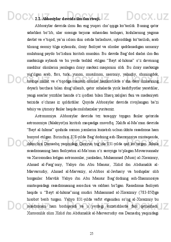 2.2.  Abbosiylar davrida ilm-fan rivoji.
Abbosiylar  davrida  ilmu fan eng  yuqori   cho‘qqiga ko‘tarildi.  Buning  qator
sabablari   bo‘lib,   ular   sirasiga   tarjima   sohasidan   tashqari,   kishilarning   yagona
davlat va e’tiqod, ya’ni islom dini ostida birlashuvi, iqtisoddagi ko‘tarilish, arab
tilining   rasmiy   tilga   aylanishi,   ilmiy   faoliyat   va   olimlar   qadrlanadigan   umumiy
muhitning   paydo   bo‘lishini   kiritish   mumkin.   Bu   davrda   Bag‘dod   shahri   ilm-fan
markaziga   aylandi   va   bu   yerda   tashkil   etilgan   “Bayt   al-hikma”   o‘z   davrining
mashhur   olimlarini   jamlagan   ilmiy   markaz   maqomini   oldi.   Bu   ilmiy   markazga
yig‘ilgan   arab,   fors,   turk,   yunon,   musulmon,   nasroniy,   yahudiy,   shuningdek,
boshqa   millat   va   e’tiqodga   mansub   olimlar   hamkorlikda   o‘sha   davr   ilmlarining
deyarli  barchasi  bilan shug‘ullanib, qator  sohalarda yirik kashfiyotlar  yaratdilar,
yangi asarlar yozdilar hamda o‘z ijodlari bilan Sharq xalqlari fani va madaniyati
tarixida   o‘chmas   iz   qoldirdilar.   Quyida   Abbosiylar   davrida   rivojlangan   ba’zi
tabiiy va ijtimoiy fanlar haqida mulohazalar yuritamiz.   
А str о n о miya .   Abbosiylar   davrida   tez   taraqqiy   topgan   fanlar   qatorida
astronomiya (falakiyot)ni kiritish maqsadga muvofiq. Xalifa al-Ma’mun davrida
“Bayt al-hikma” qoshida osmon jismlarini kuzatish uchun ikkita rasadxona ham
bunyod etilgan.   Birinchisi 828-yilda Bag‘dodning ash-Shammosiya mintaqasida,
ikkinchisi   Damashq  yaqinidagi   Qasiyun  tog‘ida  831-yilda  qad  ko‘targan. Ikkala
rasadxonaning ham faoliyatini al-Ma’mun o‘z saroyiga to‘plagan Movarounnahr
va Xurosondan kelgan astronomlar, jumladan, Muhammad (Muso) al-Xorazmiy,
Ahmad   al-Farg‘oniy,   Yahyo   ibn   Abu   Mansur,   Xolid   ibn   Abdumalik   al-
Marvarrudiy,   Ahmad   al-Marvaziy,   al-Abbos   al-Javhariy   va   boshqalar   olib
borganlar.   Marvlik   Yahyo   ibn   Abu   Mansur   Bag‘dodning   ash-Shammosiya
mintaqasidagi   rasadxonaning   asoschisi   va   rahbari   bo‘lgan.   Rasadxona   faoliyati
haqida   u   “Bayt   al-hikma”ning   mudiri   Muhammad   al-Xorazmiy   (783-850)ga
hisobot   berib   turgan.   Yahyo   831-yilda   vafot   etganidan   so‘ng   al-Xorazmiy   bu
rasadxonani   ham   boshqaradi   va   u   yerdagi   kuzatishlarda   faol   qatnashadi.
Xurosonlik   olim   Xolid   ibn   Abdumalik   al-Marvarrudiy   esa   Damashq   yaqinidagi
25 