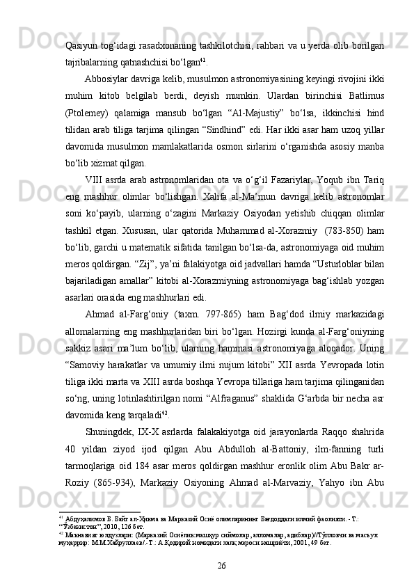 Qasiyun tog‘idagi rasadxonaning tashkilotchisi, rahbari va u yerda olib borilgan
tajribalarning qatnashchisi bo‘lgan 41
.  
Abbosiylar davriga kelib, musulmon astronomiyasining keyingi rivojini ikki
muhim   kitob   belgilab   berdi,   deyish   mumkin.   Ulardan   birinchisi   Bаtlimus
(Ptоlеmеy)   qalamiga   mansub   bo‘lgan   “Al-Majustiy”   bo‘lsa,   ikkinchisi   hind
tilidan arab tiliga tarjima qilingan “Sindhind” edi. Har ikki asar ham uzoq yillar
davomida   musulmon   mamlakatlarida   osmon   sirlarini   o‘rganishda   asosiy   manba
bo‘lib xizmat qilgan. 
VIII   аsrdа   аrаb   аstrоnоmlаridаn   оtа   vа   o‘g‘il   Fаzariylаr,   Yoqub   ibn   Tariq
eng   mаshhur   оlimlаr   bo‘lishgаn.   Xalifa   al-Ma’mun   davriga   kelib   astronomlar
soni   ko‘payib,   ularning   o‘zagini   Markaziy   Osiyodan   yetishib   chiqqan   olimlar
tashkil   etgan.   Xususan,   ular   qatorida   Muhammad   al-Xorazmiy     (783-850)   ham
bo‘lib, garchi u matematik sifatida tanilgan bo‘lsa-da, astronomiyaga oid muhim
meros qoldirgan. “Zij”, ya’ni falakiyotga oid jadvallari hamda “Usturloblar bilan
bajariladigan amallar” kitobi al-Xorazmiyning astronomiyaga bag‘ishlab yozgan
asarlari orasida eng mashhurlari edi. 
Ahmad   al-Farg‘oniy   (taxm.   797-865)   ham   Bag‘dod   ilmiy   markazidagi
allomalarning   eng   mashhurlaridan   biri   bo‘lgan.   Hozirgi   kunda   al-Farg‘oniyning
sakkiz   asari   ma’lum   bo‘lib,   ularning   hammasi   astronomiyaga   aloqador.   Uning
“Samoviy   harakatlar   va   umumiy   ilmi   nujum   kitobi”   XII   asrda   Yevropada   lotin
tiliga ikki marta va XIII asrda boshqa Yevropa tillariga ham tarjima qilinganidan
so‘ng, uning lotinlashtirilgan nomi “Alfraganus” shaklida G‘arbda bir necha asr
davomida keng tarqaladi 42
.          
Shuningdek,   IX-X   аsrlаrdа   falakakiyotga   oid   jarayonlarda   Rаqqо   shаhridа
40   yildаn   ziyod   ijоd   qilgаn   Аbu   Аbdullоh   аl-Bаttоniy,   ilm-fаnning   turli
tаrmоqlаrigа   оid   184   аsаr   mеrоs   qоldirgаn   mаshhur   erоnlik   оlim   Аbu   Bаkr   аr-
Rоziy   (865-934),   Markaziy   Osiyoning   Ahmad   al-Marvaziy,   Yahyo   ibn   Abu
41
 Абдуҳалимов Б. Байт ал-Ҳикма ва Марказий Осиё олимларининг Бағдоддаги илмий фаолияти. -Т.:  
“Ўзбекистон”, 2010, 126 бет.  
42
 Маънавият юлдузлари: (Марказий Осиёлик машҳур сиймолар, алломалар, адиблар)//Тўпловчи ва масъул 
муҳаррир: М.М.Хайруллаев/.-Т.: А.Қодирий номидаги халқ мероси нашриёти, 2001, 49 бет. 
26 