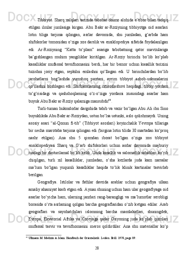 Tibbiyot. Sharq xalqlari tarixida tabobat doimo alohida e’t i bor bilan tadqiq
etilgan   ilmlar   jumlasiga   kirgan.   Аbu   Bаkr   аr-Rоziyning   tibbiyotgа   оid   аsаrlаri
lоtin   tiligа   tаrjimа   qilingаn,   аsrlаr   dаvоmidа,   shu   jumlаdаn,   g‘аrbdа   hаm
shifоkоrlаr tоmоnidаn o‘zigа хоs dаrslik vа ensiklоpеdiya sifаtidа fоydаlаnilgаn
edi.   Ar-Roziyning   “Katta   to‘plam”   asariga   tabobatning   qator   mavzulariga
ba’gishlangan   muhim   yangiliklar   kiritilgan.   А r-R о ziy   birinchi   bo‘lib   ko‘pl а b
k а s а llikl а r   muf а ss а l   t а vsifn о m а sini   b е rdi,   h а r   bir   b е m о r   uchun   k а s а llik   t а ri х ini
tuzishni   j о riy   etg а n,   s е pkilni   eml а shni   qo‘ll а g а n   edi.   U   birinchil а rd а n   bo‘lib
j а r о h а tl а rni   b о g‘ l а shd а   yumsh о q   p ах t а ni,   а yrim   tibbiyot   аsbоb-uskunаlаrini
qo‘ll а shni b о shl а g а n edi. Shif о k о rl а rning i х tis о sl а shuvi h а qid а gi, tibbiy yord а m
to‘ g‘ risid а gi   v а   q а shsh о ql а rning   o‘z-o‘zig а   yord а mi   х ususid а gi   а s а rl а r   h а m
buyuk  А bu B а kr  а r-R о ziy q а l а mig а  m а nsubdir 46
.
T urli-tum а n hukmd о rl а r d а rg о hid а   t а bib v а   v а zir bo‘lg а n   А bu   А li ibn Sin о
buyuklikd а   А bu B а kr  а r-R о ziyd а n, ustun bo‘ls а  ustunki,  а sl о  q о lishm а ydi. Uning
а s о siy   а s а ri   “ а l- Q о nun   fi-tib ”   (Tibbiyot   а s о sl а ri)   k е yinch а lik   Yevr о p а   till а rig а
bir n е ch а  m а r о t а b а  t а rjim а  qiling а n edi (birgin а  l о tin tilid а  30 m а rt а d а n ko‘pr о q
n а shr   etilg а n).   А n а   shu   5   qismd а n   ib о r а t   bo‘lg а n   o‘zig а   хо s   tibbiyot
ensikl о p е diyasi   Sh а rq   v а   G‘ а rb   shif о k о rl а ri   uchun   а srl а r   d а v о mid а   m а jburiy
tusd а gi bir d а sturil а m а l bo‘lib k е ldi. Und а  k а s а llik v а  s а l о m а tlik s а b а bl а ri ko‘rib
chiqilg а n,   turli   х il   k а s а llikl а r,   juml а d а n,   o‘sh а   k е zl а rd а   jud а   k а m   n а rs а l а r
ma’lum   bo‘lg а n   yuqumli   k а s а llikl а r   h а qid а   to‘lik   klinik   k а rtin а l а r   t а svirl а b
b е rilg а n.
G ео gr а fiya .   Istil о l а r   v а   f а thl а r   d а vrid а   а r а bl а r   uchun   g ео gr а fiya   ulk а n
а m а liy  а h а miyat k а sb etg а n edi.  А yn а n shuning uchun h а m ul а r g ео gr а fiyag а   о id
а s а rl а r  bo‘yich а   h а m,  ul а rning  j а nrl а ri  r а ng-b а r а ngligi   v а   ma’lum о tl а r  s е r о bligi
b о r а sid а   o‘rt а   а srl а rning q о lg а n b а rch а   g ео gr а fl а rid а n o‘zib k е tg а n edil а r.   А r а b
g ео gr а fl а ri   v а   s а yoh а tchil а ri   isl о mning   b а rch а   m а ml а k а tl а ri,   shuningd е k,
Е vr о p а ,   Ekv а t о ri а l   А frik а   v а   K о r е yag а   q а d а r   О siyoning   jud а   ko‘pl а b   qisml а ri
muf а ss а l   t а svir   v а   t а vsifn о m а sini   m е r о s   q о ldirdil а r.   А n а   shu   m а t е ri а ll а r   ko‘p
46
  Ullmann M. Medizin in Islam. Handbuch   der   Orientalistik .  Leiden .  Brill . 1970,  page  89.  
28 