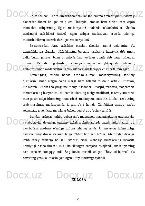 To‘rtinchidan, Islom  din sifatida shakllangan davrda arablar yarim  badaviy
elatlardan   iborat   bo‘lgan   xalq   edi.   Tabiiyki,   arablar   ham   o ‘ zlari   zabt   etgan
mamlakat   xalqlarining   ilg ‘ or   madaniyatini   zudlikda   o‘zlashtirdilar.   Ushbu
madaniyat   xalifalikni   tashkil   etgan   xalqlar   madaniyati   asosida   islomga
moslashtirib mujassamlashtirilgan madaniyat edi. 
Beshinchidan,   Arab   xalifalari   olimlar,   shoirlar,   san`at   vakillarini   o‘z
homiyliklariga   olganlar.   Xalifalarning   bu   xatti-harakatini   homiylik   deb   emas,
balki   butun   jamiyat   bilan   birgalikda   haq   yo‘ldan   borish   deb   ham   tushunish
mumkin.   Xalifalarning   ilm-fan,   madaniyat   rivojiga   homiylik   qilishi   shubhasiz,
arab-musulmon madaniyatining yuksak darajada taraqqiy etishini ta’minlagan. 
Shuningdek,   ushbu   bobda   arab-musulmon   madaniyatining   tarkibiy
qismlarini   sanab   o‘tgan   holda   ularga   ham   batafsil   to‘xtalib   o‘tdik.   Xususan,
me’morchilik sohasida yangi me’moriy inshootlar – masjid, madrasa, maqbara va
minoralarning bunyod etilishi hamda ularning o‘ziga xosliklari, tasviriy san`at va
musiqa san`atiga islomning munosabati, miniatyura, xattotlik, kitobat san`atining
arab-musulmon   madaniyatida   tutgan   o‘rni   hamda   Xalifalikda   amaliy   san`at
sohasining rivoji kabi masalalar baholi qudrat atroflicha yoritildi.  
Bundan tashqari, ushbu bobda   arab-musulmon madaniyatining ummaviylar
va   abbosiylar   davridagi   umumiy   holati   alohida-alohida   tarzda   tadqiq   etildi.   Bu
davrlardagi   madaniy   o‘sishga   xulosa   qilib   aytganda,   Ummaviylar   hukmronligi
davrida   diniy   ilmlar   va   arab   tiliga   e’tibor   berilgan   bo‘lsa,   Abbosiylar   davriga
kelib   tabiiy   fanlarga   bo‘lgan   qiziqish   ortdi.   Abbosiy   xalifalarning   bevosita
homiyligi   ostida   ilm-fan   misli   ko‘rilmagan   darajada   rivojlandi,   madaniyatning
turli   sohalari   taraqqiy   etdi.   Bag‘dodda   tashkil   etilgan   “Bayt   al-hikma”   o‘z
davrining yetuk olimlarini jamlagan ilmiy markazga aylandi. 
  
XULOSA
34 