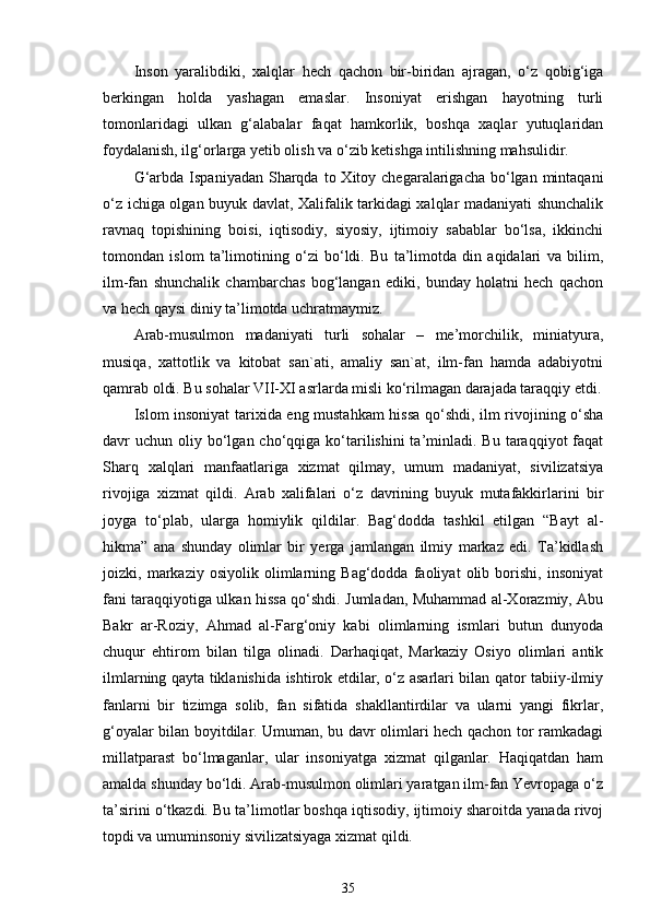 Inson   yaralibdiki,   xalqlar   hech   qachon   bir-biridan   ajragan,   o‘z   qobig‘iga
berkingan   holda   yashagan   emaslar.   Insoniyat   erishgan   hayotning   turli
tomonlaridagi   ulkan   g‘alabalar   faqat   hamkorlik,   boshqa   xaqlar   yutuqlaridan
foydalanish, ilg‘orlarga yetib olish va o‘zib ketishga intilishning mahsulidir.
G‘arbda  Ispaniyadan  Sharqda  to  Xitoy  chegaralarigacha  bo‘lgan  mintaqani
o‘z ichiga olgan buyuk davlat, Xalifalik tarkidagi xalqlar madaniyati shunchalik
ravnaq   topishining   boisi,   iqtisodiy,   siyosiy,   ijtimoiy   sabablar   bo‘lsa,   ikkinchi
tomondan   islom   ta’limotining   o‘zi   bo‘ldi.   Bu   ta’limotda   din   aqidalari   va   bilim,
ilm-fan   shunchalik   chambarchas   bog‘langan   ediki,   bunday   holatni   hech   qachon
va hech qaysi diniy ta’limotda uchratmaymiz. 
Arab-musulmon   madaniyati   turli   sohalar   –   me’morchilik,   miniatyura,
musiqa,   xattotlik   va   kitobat   san`ati,   amaliy   san`at,   ilm-fan   hamda   adabiyotni
qamrab oldi. Bu sohalar VII-XI asrlarda misli ko‘rilmagan darajada taraqqiy etdi.
Islom insoniyat tarixida eng mustahkam hissa qo‘shdi, ilm rivojining o‘sha
davr  uchun  oliy bo‘lgan cho‘qqiga  ko‘tarilishini  ta’minladi. Bu  taraqqiyot  faqat
Sharq   xalqlari   manfaatlariga   xizmat   qilmay,   umum   madaniyat,   sivilizatsiya
rivojiga   xizmat   qildi.   Arab   xalifalari   o‘z   davrining   buyuk   mutafakkirlarini   bir
joyga   to‘plab,   ularga   homiylik   qildilar.   Bag‘dodda   tashkil   etilgan   “Bayt   al-
hikma”   ana   shunday   olimlar   bir   yerga   jamlangan   ilmiy   markaz   edi.   Ta’kidlash
joizki,   markaziy   osiyolik   olimlarning   Bag‘dodda   faoliyat   olib   borishi,   insoniyat
fani taraqqiyotiga ulkan hissa qo‘shdi. Jumladan, Muhammad al-Xorazmiy, Abu
Bakr   ar-Roziy,   Ahmad   al-Farg‘oniy   kabi   olimlarning   ismlari   butun   dunyoda
chuqur   ehtirom   bilan   tilga   olinadi.   Darhaqiqat,   Markaziy   Osiyo   olimlari   antik
ilmlarning qayta tiklanishida ishtirok etdilar, o‘z asarlari bilan qator tabiiy-ilmiy
fanlarni   bir   tizimga   solib,   fan   sifatida   shakllantirdilar   va   ularni   yangi   fikrlar,
g‘oyalar bilan boyitdilar. Umuman, bu davr olimlari hech qachon tor ramkadagi
millatparast   bo‘lmaganlar,   ular   insoniyatga   xizmat   qilganlar.   Haqiqatdan   ham
amalda shunday bo‘ldi. Arab-musulmon olimlari yaratgan ilm-fan Yevropaga o‘z
ta’sirini o‘tkazdi. Bu ta’limotlar boshqa iqtisodiy, ijtimoiy sharoitda yanada rivoj
topdi va umuminsoniy sivilizatsiyaga xizmat qildi.  
35 