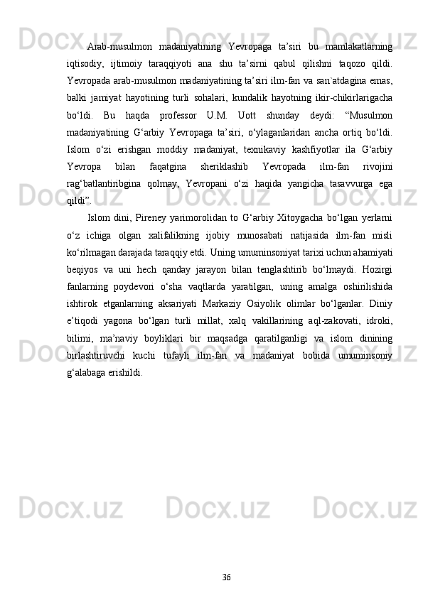 Arab-musulmon   madaniyatining   Yevropaga   ta’siri   bu   mamlakatlarning
iqtisodiy,   ijtimoiy   taraqqiyoti   ana   shu   ta’sirni   qabul   qilishni   taqozo   qildi.
Yevropada arab-musulmon madaniyatining ta’siri ilm-fan va san`atdagina emas,
balki   jamiyat   hayotining   turli   sohalari,   kundalik   hayotning   ikir-chikirlarigacha
bo‘ldi.   Bu   haqda   professor   U.M.   Uott   shunday   deydi:   “Musulmon
madaniyatining   G‘arbiy   Yevropaga   ta’siri,   o‘ylaganlaridan   ancha   ortiq   bo‘ldi.
Islom   o‘zi   erishgan   moddiy   madaniyat,   texnikaviy   kashfiyotlar   ila   G‘arbiy
Yevropa   bilan   faqatgina   sheriklashib   Yevropada   ilm-fan   rivojini
rag‘batlantiribgina   qolmay,   Yevropani   o‘zi   haqida   yangicha   tasavvurga   ega
qildi”.  
Islom   dini,   Pireney   yarimorolidan   to   G‘arbiy   Xitoygacha   bo‘lgan   yerlarni
o‘z   ichiga   olgan   xalifalikning   ijobiy   munosabati   natijasida   ilm-fan   misli
ko‘rilmagan darajada taraqqiy etdi.  Uning umuminsoniyat tarixi uchun ahamiyati
beqiyos   va   uni   hech   qanday   jarayon   bilan   tenglashtirib   bo‘lmaydi.   Hozirgi
fanlarning   poydevori   o‘sha   vaqtlarda   yaratilgan,   uning   amalga   oshirilishida
ishtirok   etganlarning   aksariyati   Markaziy   Osiyolik   olimlar   bo‘lganlar.   Diniy
e’tiqodi   yagona   bo‘lgan   turli   millat,   xalq   vakillarining   aql-zakovati,   idroki,
bilimi,   ma’naviy   boyliklari   bir   maqsadga   qaratilganligi   va   islom   dinining
birlashtiruvchi   kuchi   tufayli   ilm-fan   va   madaniyat   bobida   umuminsoniy
g‘alabaga erishildi.  
36 