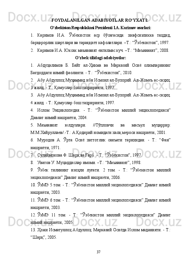 FOYDALANILGAN   ADABIYOTLAR   RO‘YXATI :
O‘zbekiston Respublakasi Prezidenti I.A. Karimov asarlari:
1. Каримов   И.А.   Ўзбекистон   аср   бўсағасида:   хавфсизликка   таҳдид,
барқарорлик шартлари ва тараққиёт кафолатлари. –Т.: “Ўзбекистон”, 1997. 
2. Каримов И.А. Юксак маънавият енгилмас куч. –Т.: “Маънавият”, 2008.
O‘zbek tilidagi adabiyotlar:
1. Абдуҳалимов   Б.   Байт   ал-Ҳикма   ва   Марказий   Осиё   олимларининг
Бағдоддаги илмий фаолияти. - Т.:  “Ўзбекистон”, 2010.  
2. Абу Абдуллоҳ Муҳаммад ибн Исмоил ал-Бухорий. Ал-Жомеъ ас-саҳиҳ.
3 жилд. - Т.: Қомуслар бош таҳририяти, 1997.
3. Абу Абдуллоҳ Муҳаммад ибн Исмоил ал-Бухорий. Ал-Жомеъ ас-саҳиҳ.
4 жилд. - Т.: Қомуслар бош таҳририяти, 1997.
4. Ислом   Энциклопедия.   -   Т.:   “Ўзбекистон   миллий   энциклопедияси”
Давлат илмий нашриёти, 2004.
5. Маънавият   юлдузлари.   //Тўпловчи   ва   масъул   муҳаррир:
М.М.Хайруллаев/.-Т.: А.Қодирий номидаги халқ мероси нашриёти, 2001.
6. Муродов   А.   Ўрта   Осиё   хаттотлик   санъати   тарихидан.   -   Т.:   “Фан”
нашриёти ,  1971.
7. Сулаймонова Ф. Шарқ ва Ғарб. - Т.: “Ўзбекистон”, 1997.  
8. Уватов У. Муҳаддислар имоми. –Т.: “Маънавият”, 1998.
9. Ўзбек   тилининг   изоҳли   луғати.   2   том.   -   T.:   “Ўзбекистон   миллий
энциклопедияси” Давлат илмий нашриёти, 2006. 
10. ЎзМЭ 5 том. - Т.: “Ўзбекистон миллий энциклопедияси” Давлат илмий
нашриёти,  2003. 
11. ЎзМЭ 6 том. - Т.: “Ўзбекистон миллий энциклопедияси” Давлат илмий
нашриёти,  2003 .
12. ЎзМЭ   11   том.   -   Т.:   “Ўзбекистон   миллий   энциклопедияси”   Давлат
илмий нашриёти,  2005.  
13. Ҳожи Исматуллоҳ Абдуллоҳ. Марказий Осиёда Ислом маданияти. - Т.:
“Шарқ”, 2005.
37 