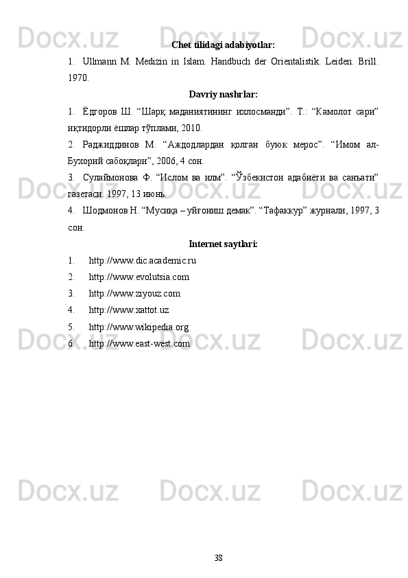 Chet   tilidagi   adabiyotlar:
1. Ullmann   M.   Medizin   in   Islam.   Handbuch   der   Orientalistik.   Leiden.   Brill.
1970 .
Davriy nashrlar:
1. Ёдгоров   Ш.   “Шарқ   маданиятининг   ихлосманди”.   Т.:   “Камолот   сари”
иқтидорли ёшлар тўплами, 2010.
2. Раджиддинов   М.   “Аждодлардан   қолган   буюк   мерос”.   “Имом   ал-
Бухорий сабоқлари”, 2006, 4 сон .
3. Сулаймонова   Ф.   “Ислом   ва   илм”.   “Ўзбекистон   адабиёти   ва   санъати”
газетаси. 1997, 13 июнь.
4. Шодмонов Н. “Мусиқа – уйғониш демак”. “Тафаккур” журнали, 1997, 3
сон.
Internet saytlari:
1. http://www. dic.academic.ru
2. http://www. evolutsia.com
3. http://www. ziyouz . com
4. http://www. xattot . uz  
5. http://www.wikipedia . org
6. http://www.east-west.com  
38 