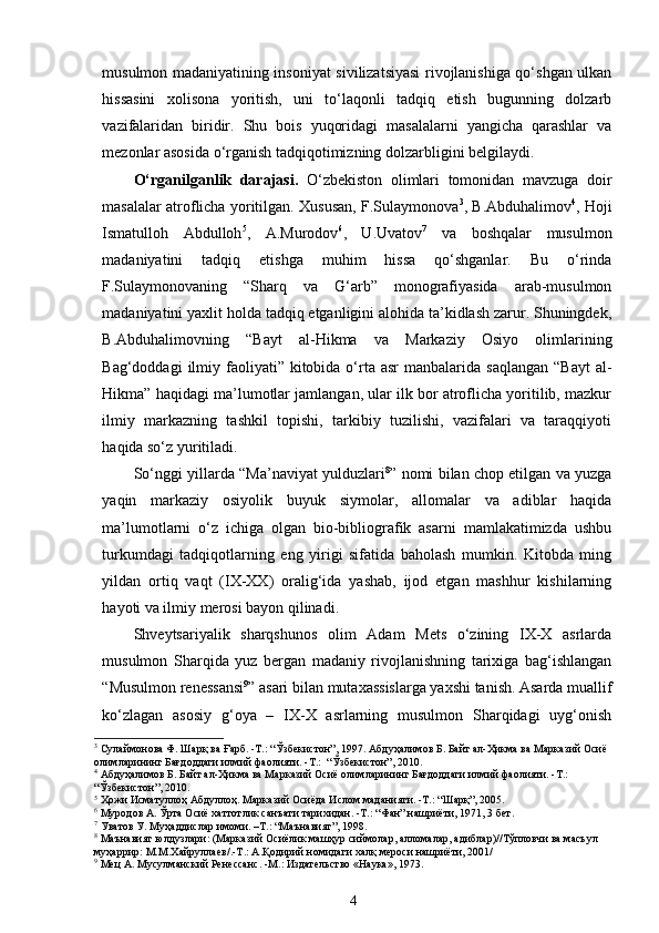 musulmon madaniyatining insoniyat sivilizatsiyasi rivojlanishiga qo‘shgan ulkan
hissasini   xolisona   yoritish,   uni   to‘laqonli   tadqiq   etish   bugunning   dolzarb
vazifalaridan   biridir.   Shu   bois   yuqoridagi   masalalarni   yangicha   qarashlar   va
mezonlar asosida o‘rganish tadqiqotimizning dolzarbligini belgilaydi.   
O‘rganilganlik   darajasi.   O‘zbekiston   olimlari   tomonidan   mavzuga   doir
masalalar atroflicha yoritilgan. Xususan, F.Sulaymonova 3
, B.Abduhalimov 4
, Hoji
Ismatulloh   Abdulloh 5
,   A.Murodov 6
,   U.Uvatov 7
  va   boshqalar   musulmon
madaniyatini   tadqiq   etishga   muhim   hissa   qo‘shganlar.   Bu   o‘rinda
F.Sulaymonovaning   “Sharq   va   G‘arb”   monografiyasida   arab-musulmon
madaniyatini yaxlit holda tadqiq etganligini alohida ta’kidlash zarur. Shuningdek,
B.Abduhalimovning   “Bayt   al-Hikma   va   Markaziy   Osiyo   olimlarining
Bag‘doddagi   ilmiy  faoliyati”  kitobida o‘rta  asr   manbalarida saqlangan   “Bayt   al-
Hikma” haqidagi ma’lumotlar jamlangan, ular ilk bor atroflicha yoritilib, mazkur
ilmiy   markazning   tashkil   topishi,   tarkibiy   tuzilishi,   vazifalari   va   taraqqiyoti
haqida so‘z yuritiladi. 
So‘nggi yillarda “Ma’naviyat yulduzlari 8
” nomi bilan chop etilgan va yuzga
yaqin   markaziy   osiyolik   buyuk   siymolar,   allomalar   va   adiblar   haqida
ma’lumotlarni   o‘z   ichiga   olgan   bio-bibliografik   asarni   mamlakatimizda   ushbu
turkumdagi   tadqiqotlarning   eng   yirigi   sifatida   baholash   mumkin.   Kitobda   ming
yildan   ortiq   vaqt   (IX-XX)   oralig‘ida   yashab,   ijod   etgan   mashhur   kishilarning
hayoti va ilmiy merosi bayon qilinadi.  
Shveytsariyalik   sharqshunos   olim   Adam   Mets   o‘zining   IX-X   asrlarda
musulmon   Sharqida   yuz   bergan   madaniy   rivojlanishning   tarixiga   bag‘ishlangan
“Musulmon renessansi 9
” asari bilan mutaxassislarga yaxshi tanish. Asarda muallif
ko‘zlagan   asosiy   g‘oya   –   IX-X   asrlarning   musulmon   Sharqidagi   uyg‘onish
3
 Сулаймонова Ф. Шарқ ва Ғарб. -Т.: “Ўзбекистон”, 1997.   Абдуҳалимов Б. Байт ал-Ҳикма ва Марказий Осиё 
олимларининг Бағдоддаги илмий фаолияти. -Т.:  “Ўзбекистон”, 2010.
4
 Абдуҳалимов Б. Байт ал-Ҳикма ва Марказий Осиё олимларининг Бағдоддаги илмий фаолияти. -Т.:  
“Ўзбекистон”, 2010.  
5
 Ҳожи Исматуллоҳ Абдуллоҳ. Марказий Осиёда Ислом маданияти. -Т.: “Шарқ”, 2005.
6
 Муродов А. Ўрта Осиё хаттотлик санъати тарихидан.  - Т.: “Фан” нашриёти ,  1971, 3 бет.
7
 Уватов У. Муҳаддислар имоми. –Т.: “Маънавият”, 1998.
8
 Маънавият юлдузлари: (Марказий Осиёлик машҳур сиймолар, алломалар, адиблар)//Тўпловчи ва масъул 
муҳаррир: М.М.Хайруллаев/.-Т.: А.Қодирий номидаги халқ мероси нашриёти, 2001/
9
 Мец А. Мусулманский Ренессанс.  - М .:   Издательство  «Наука» ,  1973.
4