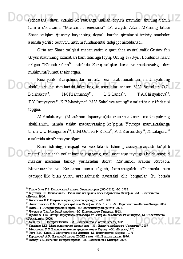 (renessans)   davri   ekanini   ko‘rsatishga   intilish   deyish   mumkin;   shuning   uchun
ham   u   o‘z   asarini   “Musulmon   renessansi”   deb   ataydi.   Adam   Metsning   kitobi
Sharq   xalqlari   ijtimoiy   hayotining   deyarli   barcha   qirralarini   tarixiy   manbalar
asosida yoritib beruvchi muhim fundamental tadqiqot hisoblanadi. 
O‘rta   asr   Sharq   xalqlari   madaniyatini   o‘rganishda   avstraliyalik   Gustav   fon
Gryunebaumning xizmatlari ham tahsinga loyiq. Uning 1970-yili Londonda nashr
etilgan   “Klassik   islom 10
”   kitobida   Sharq   xalqlari   tarixi   va   madaniyatiga   doir
muhim ma’lumotlar aks etgan.  
Rossiyalik   sharqshunoslar   orasida   esa   arab-musulmon   madaniyatining
shakllanishi  va rivojlanishi  bilan bog‘liq masalalar, asosan, V.V. Bartold 11
, O.G.
Bolshakov 12
,   I.M.Filshtinskiy 13
,   L.G.Landa 14
,   T.A.Chistyakova 15
,
T.Y.Irmiyayeva 16
, K.P.Matviyev 17
, M.V.Sokolovalarning 18
 asarlarida o‘z ifodasini
topgan. 
Al-Andalusiya   (Musulmon   Ispaniyasi)da   arab-musulmon   madaniyatining
shakllanishi   hamda   ushbu   madaniyatning   ko‘pgina   Yevropa   mamlakatlariga
ta’siri U.U.Mongomeri 19
, U.M.Uott va P.Kakia 20
, A.R.Korsunskiy 21
, X.Lalaguna 22
asarlarida atroflicha yoritilgan. 
Kurs   ishning   maqsad   va   vazifalari:   Ishning   asosiy   maqsadi   ko‘plab
materillar va adabiyotlar hamda eng yangi ma’lumotlarga tayangan holda mavjud
mazkur   masalani   tarixiy   yoritishdan   iborat.   Ma’lumki,   arablar   Xuroson,
Movarounnhr   va   Xorazmni   bosib   olgach,   hamishagidek   o‘lkamizda   ham
qattiqqo‘llik   bilan   yurtni   arablashtirish   siyosatini   olib   borganlar.   Bu   borada
10
 Грюнебаум Г.Э. Классический ислам. Очерк истории (600–1258).  - М.:  1988.  
11
 Бартольд В.В.  C очинени я   VI .  Работ ы по истории ислама и Арабского Халифата. -М.:  Издательство  
«Наука» ,  1966 .
12
 Большаков О.Г. Очерки истории арабской культуры. –М.: 1982.  
13
 Фильштинский И.М.   История арабов и Халифата  750-1517 г.г. -М.:  Издательство  « Восток-Запад » ,  2006 .  
14
 Ланда Р.Г. История арабских стран.  - М.: Восточный университет ,  2005 .
15
 Чистякова Т.А. Арабский халифат.  – М .:   Издательство  Учпедгиз. 1962.
16
 Ирмияева Т.Ю.  История мусуьмансского мира от халифата до блистательной порт ы. - M .:  Издательство 
«Урал-книга». 2000.
17
 Матвеев К.П. История Ислама. -М.:  Издательство  « Восток-Запад » ,  2005 .
18
  Соколова М.В. Мировая культура и искусство. –М.: Издательский центр “Академия”, 2007 .
19
 Монгомери У.У. Влияние ислама на средневековую Европу. –М.: «Наука», 1976.
20
 Уотт У.М.,  Какиа П.  Мусульманская Испания  - M .:  Издательство  «Наука»,  197 6.
21
  Корсунский А.Р. История Испании  IX - XIII  веков .  –М.: Высшая школа, 1976. 
22
 Лалагуна Х., Испания: История страны. –М.: Издательство Мидгард, 2009. 
5 