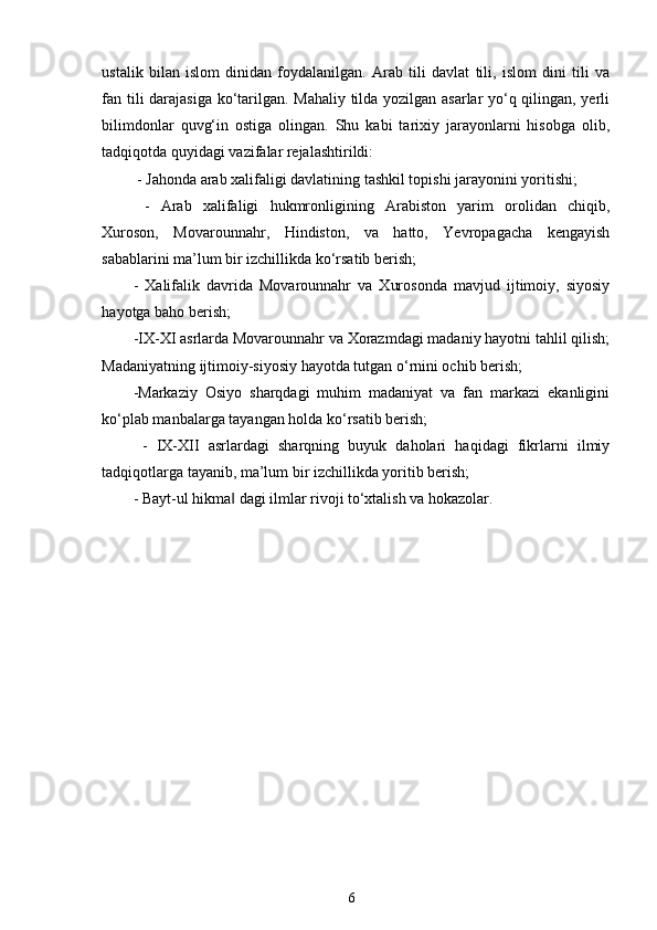 ustalik   bilan   islom   dinidan   foydalanilgan.   Arab   tili   davlat   tili,   islom   dini   tili   va
fan tili darajasiga ko‘tarilgan. Mahaliy tilda yozilgan asarlar yo‘q qilingan, yerli
bilimdonlar   quvg‘in   ostiga   olingan.   Shu   kabi   tarixiy   jarayonlarni   hisobga   olib,
tadqiqotda quyidagi vazifalar rejalashtirildi:  
 - Jahonda arab xalifaligi davlatining tashkil topishi jarayonini yoritishi;
  -   Arab   xalifaligi   hukmronligining   Arabiston   yarim   orolidan   chiqib,
Xuroson,   Movarounnahr,   Hindiston,   va   hatto,   Yevropagacha   kengayish
sabablarini ma’lum bir izchillikda ko‘rsatib berish; 
-   Xalifalik   davrida   Movarounnahr   va   Xurosonda   mavjud   ijtimoiy,   siyosiy
hayotga baho berish; 
-IX-XI asrlarda Movarounnahr va Xorazmdagi madaniy hayotni tahlil qilish;
Madaniyatning ijtimoiy-siyosiy hayotda tutgan o‘rnini ochib berish;
-Markaziy   Osiyo   sharqdagi   muhim   madaniyat   va   fan   markazi   ekanligini
ko‘plab manbalarga tayangan holda ko‘rsatib berish;
  -   IX-XII   asrlardagi   sharqning   buyuk   daholari   haqidagi   fikrlarni   ilmiy
tadqiqotlarga tayanib, ma’lum bir izchillikda yoritib berish; 
- Bayt-ul hikma  dagi ilmlar rivoji to‘xtalish va hokazolar.‖
    
6 