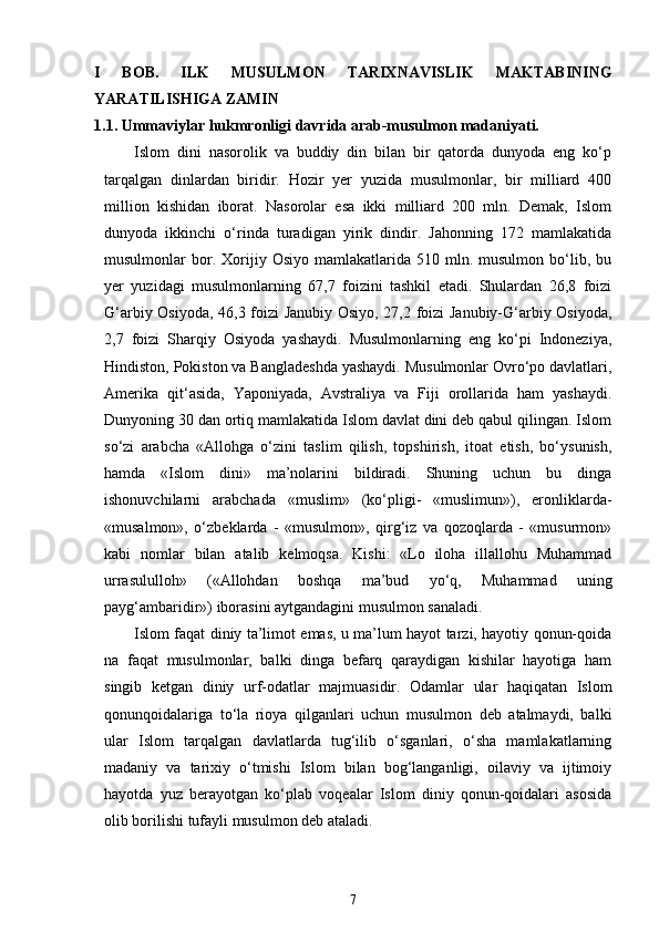 I   BOB.   ILK   MUSULMON   TARIXNAVISLIK   MAKTABINING
YARATILISHIGA ZAMIN
1.1. Ummaviylar hukmronligi davrida arab-musulmon madaniyati.
Islom   dini   nasorolik   va   buddiy   din   bilan   bir   qatorda   dunyoda   eng   ko‘p
tarqalgan   dinlardan   biridir.   Hozir   yer   yuzida   musulmonlar,   bir   milliard   400
million   kishidan   iborat.   Nasorolar   esa   ikki   milliard   200   mln.   Demak,   Islom
dunyoda   ikkinchi   o‘rinda   turadigan   yirik   dindir.   Jahonning   172   mamlakatida
musulmonlar   bor.  Xorijiy  Osiyo  mamlakatlarida  510  mln.  musulmon  bo‘lib,  bu
yer   yuzidagi   musulmonlarning   67,7   foizini   tashkil   etadi.   Shulardan   26,8   foizi
G‘arbiy Osiyoda, 46,3 foizi Janubiy Osiyo, 27,2 foizi Janubiy-G‘arbiy Osiyoda,
2,7   foizi   Sharqiy   Osiyoda   yashaydi.   Musulmonlarning   eng   ko‘pi   Indoneziya,
Hindiston, Pokiston va Bangladeshda yashaydi. Musulmonlar Ovro‘po davlatlari,
Amerika   qit‘asida,   Yaponiyada,   Avstraliya   va   Fiji   orollarida   ham   yashaydi.
Dunyoning 30 dan ortiq mamlakatida Islom davlat dini deb qabul qilingan. Islom
so‘zi   arabcha   «Allohga   o‘zini   taslim   qilish,   topshirish,   itoat   etish,   bo‘ysunish,
hamda   «Islom   dini»   ma’nolarini   bildiradi.   Shuning   uchun   bu   dinga
ishonuvchilarni   arabchada   «muslim»   (ko‘pligi-   «muslimun»),   eronliklarda-
«musalmon»,   o‘zbeklarda   -   «musulmon»,   qirg‘iz   va   qozoqlarda   -   «musurmon»
kabi   nomlar   bilan   atalib   kelmoqsa.   Kishi:   «Lo   iloha   illallohu   Muhammad
urrasululloh»   («Allohdan   boshqa   ma’bud   yo‘q,   Muhammad   uning
payg‘ambaridir») iborasini aytgandagini musulmon sanaladi.
Islom faqat diniy ta’limot emas, u ma’lum hayot tarzi, hayotiy qonun-qoida
na   faqat   musulmonlar,   balki   dinga   befarq   qaraydigan   kishilar   hayotiga   ham
singib   ketgan   diniy   urf-odatlar   majmuasidir.   Odamlar   ular   haqiqatan   Islom
qonunqoidalariga   to‘la   rioya   qilganlari   uchun   musulmon   deb   atalmaydi,   balki
ular   Islom   tarqalgan   davlatlarda   tug‘ilib   o‘sganlari,   o‘sha   mamlakatlarning
madaniy   va   tarixiy   o‘tmishi   Islom   bilan   bog‘langanligi,   oilaviy   va   ijtimoiy
hayotda   yuz   berayotgan   ko‘plab   voqealar   Islom   diniy   qonun-qoidalari   asosida
olib borilishi tufayli musulmon deb ataladi.
7 