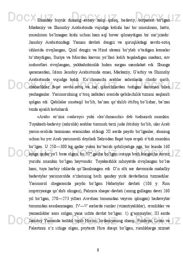 Shunday   buyuk   dinning   asosiy   xalqi   qoloq,   badaviy,   butparast   bo‘lgan
Markaziy   va   Shimoliy   Arabistonda   vujudga   kelishi   har   bir   musulmon,   hatto,
musulmon   bo‘lmagan   kishi   uchun   ham   aql   bovar   qilmaydigan   bir   mo‘jizadir.
Janubiy   Arabistondagi   Yaman   davlati   dengiz   va   quruqlikdagi   savdo-sotiq
ishlarida   rivojlangan,   Qizil   dengiz   va   Hind   okeani   bo‘ylab   o‘tadigan   kemalar
to‘xtaydigan,   Suriya   va   Misrdan   karvon   yo‘llari   kelib   taqaladigan   markaz,   suv
inshootlari   rivojlangan,   yakkahokimlik   hukm   surgan   mamlakat   edi.   Shunga
qaramasdan,   Islom   Janubiy   Arabistonda   emas,   Markaziy,   G‘arbiy   va   Shimoliy
Arabistonda   vujudga   keldi.   Ko‘chmanchi   arablar   sahrolarda   chodir   qurib,
shaharliklar   faqat   savdo-sotiq   va   haj   qiluvchilardan   tushgan   daromad   bilan
yashaganlar. Yarimorolning o‘troq xalkdari orasida qabilachilik tuzumi saqlanib
qolgan   edi.   Qabilalar   mustaqil   bo‘lib,   ba’zan   qo‘shilib   ittifoq   bo‘lishar,   ba’zan
tezda ajralib ketishardi.
«Arab»   so‘zini   «sahroyi»   yoki   «ko‘chmanchi»   deb   tushunish   mumkin.
Tuyakash-badaviy (sahrolik) arablar turmush tarzi juda ibtidoiy bo‘lib, ular Arab
yarim-orolida   taxminan   eramizdan   oldingi   XI   asrda   paydo   bo‘lganlar,   shuning
uchun bu yer Arab yarimoroli deyiladi Sahrodan faqat tuya orqali o‘tish mumkin
bo‘lgan.   U   250—300   kg   qadar   yukni   ko‘tarish   qobiliyatiga   ega,   bir   kunda   160
kmga qadar yo‘l bosa olgan, bu 57° gacha bo‘lgan issiqqa besh kungacha suvsiz
yurishi   mumkin   bo‘lgan   hayvondir.   Tuyakashlik   nihoyatda   rivojlangan   bo‘lsa
ham,   tuya   harbiy   ishlarda   qo‘llanilmagan   edi.   O‘n   olti   asr   davomida   mahalliy
badaviylar   yarimorolda   o‘zlarining   hech   qanday   yirik   davlatlarini   tuzmadilar.
Yarimorol   chegarasida   paydo   bo‘lgan   Nabatiylar   davlati   (106   y.   Rim
imperiyasiga qo‘shib olingan), Palmira shaqar-davlati (uning gullagan davri 260
yil   bo‘lgan,   270—273   yillari   Avrelian   tomonidan   vayron   qilingan)   badaviylar
tomonidan  asoslanmagan.  IV—V  asrlarda  rumlar  (vizantiyaliklar),  eronliklar  va
yamanliklar   asos   solgan   yana   uchta   davlat   bo‘lgan:   1)   g‘assoniylar,   III   asrda
Janubiy Yamanda tashkil  topib Huron, Iordaniyaning sharqi, Finikiya, Livan va
Falastinni   o‘z   ichiga   olgan,   poytaxti   Hira   shaqri   bo‘lgan,   rumliklarga   xizmat
8 