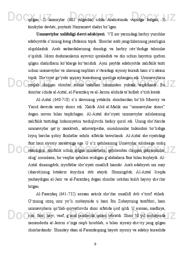 qilgan;   2)   laxmiylar   (602   yilgacha)   ichki   Arabistonda   vujudga   kelgan;   3)
kindiylar davlati, poytaxti Hazramavt shahri bo‘lgan.
Ummaviylar xalifaligi davri adabiyoti.   VII asr yarmidagi harbiy yurishlar
adabiyotda o‘zining keng ifodasini topdi. Shoirlar  arab jangchilarining jasurligini
olqishlashdi.   Arab   sarkardalarining   donoligi   va   harbiy   iste’dodiga   tahsinlar
o‘qishdi.   Islom   dushmanlarini   ayovsiz   qoralashdi   va   din   uchun   hayotini   qurbon
qilgan   shahidlarni   ko‘klarga   ko‘tarishdi.   Ayni   paytda   adabiyotda   xalifalik   taxti
uchun ummaviylar va ularning raqiblari o‘rtasidagi siyosiy kurash ham o‘z aksini
topdi. She’riyat go‘yoki siyosiy kurashning quroliga aylangan edi. Ummaviylarni
yoqlab   chiqqan   shoirlar   sulola   vakillari   tomonidan   yuksak   taqdirlandi.   Bu
shoirlar ichida al-Axtal, al-Faraz d aq va al-Jarirni alohida ta’kidlab o‘tish kerak.  
Al-Axtal   (640-710)   o‘z   davrining   yetakchi   shoirlaridan   bo‘lib   Muoviy   va
Yazid   davrida   saroy   shoiri   edi.   Xalifa   Abd   al-Malik   uni   “ummaviylar   shoiri”
degan   unvon   bilan   taqdirlagan.   Al-Axtal   she’riyati   ummaviylar   sulolasining
xalifalik   taxtidagi   hokimiyatini   tasdiqlovchi   badiiy   qurol   edi.   Uning   she’rlarida
ummaviylar   qat`iy   xarakterli,   sahovatpesha,   musulmonlar   hukmdori   bo‘lishga
loyiq   barcha   ijobiy   fazilatlar   sohibi   sifatida   tasvirlandi.   А l- Ах t а l   sh е `riyatid а gi
f ах r h а m siyosiy   ха r а kt е rg а   eg а . U o‘z q а bil а sining Um а viyl а r sul о l а sig а   s о diq
ek а nligini,   ха lif а lik uchun qilg а n   х izm а tl а rni, q а bil а sid а n chiqq а n q а hr а m о nl а r,
ulug‘ ins о nl а rni, bir v а qtl а r q а bil а si erishg а n g‘ а l а b а l а rni f ах r bil а n kuyl а ydi. Al-
Axtal shuningdek, ziyofatlar she’riyati muallifi hamdir. Arab adabiyoti  uni  may
(sharob)ning   betakror   kuychisi   deb   ataydi.   Shuningd е k,   А l- Ах t а l   Ir о qd а
yash а ydig а n   а l-J а rir   v а   а l-F а r а zd а q   d е g а n   sh о irl а r   ustid а n   kulib   h а jviy   sh е `rl а r
bitg а n.  
Al-Faraz d aq   (641-732)   asosan   satirik   she’rlar   muallifi   deb   e’tirof   etiladi.
O‘zining   uzoq   umr   yo‘li   mobaynida   u   ham   Ibn   Zubayrning   tarafdori,   ham
ummaviylarni  qo‘llab-quvvatlovchi   shoir   sifatida  ijod  qildi.  U   а s о s а n,  m а dhiya,
ris о ,   f ах r,   h а jv,   v а sf,   g‘ а z а l   j а nrl а rid а   qаlаm   tеbrаtdi .   Shoir   50   yil   m о b а ynid а
zamondoshi   а l-J а rirni   o‘ziga   raqib   hisoblab,   u   bil а n   siyosiy-sh е `riy   j а ng   qilg а n
sh о irl а rd а ndir. Shund а y ek а n   а l-F а r а zd а qning h а yoti siyosiy v а   а d а biy kur а shd а
9 