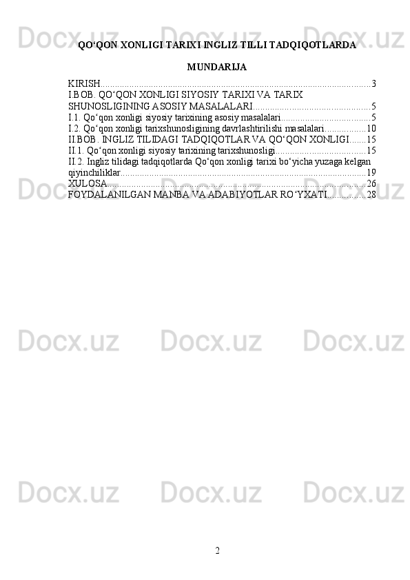 QO‘QON XONLIGI TARIXI INGLIZ TILLI TADQIQOTLARDA
MUNDARIJA
KIRISH ................................................................................................................ 3
I.BOB. QО QON XONLIGI SIYOSIY TARIXI VA TARIX ʻ
SHUNOSLIGINING ASOSIY MASALALARI ................................................ 5
I.1. Qо qon xonligi siyosiy tarixining asosiy masalalari	
ʻ ..................................... 5
I.2. Qо qon xonligi tarixshunosligining davrlashtirilishi masalalari
ʻ ................. 10
II.BOB. INGLIZ TILIDAGI TADQIQOTLAR VA QO‘QON XONLIGI ....... 15
II.1. Qо qon xonligi siyosiy tarixining tarixshunosligi
ʻ ..................................... 15
II.2. Ingliz tilidagi tadqiqotlarda Qo‘qon xonligi tarixi bo‘yicha yuzaga kelgan 
qiyinchiliklar ...................................................................................................... 19
XULOSA ........................................................................................................... 26
FOYDALANILGAN MANBA VA ADABIYOTLAR RO YXATI	
ʻ ................ 28
2 