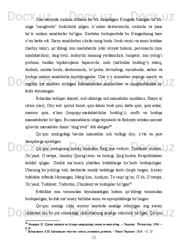 Xon   saroyida   muhim   ishlarni   ko ʻ rib   chiqadigan   Kengash   tuzilgan   bo ʻ lib,
unga   “mingboshi”   boshchilik   qilgan.   A’zolari   dasturxonchi,   risolachi   va   yana
ba zi   muhim   amaldorlar   bo lgan.   Davlatni   boshqarishda   bu   Kengashning   hamʻ ʻ
o rni katta edi. Saroy amaldorlari ichida ming boshi (bosh vazir) va amiri lashkar
ʻ
(harbiy   vazir),   qo ʻ shbegi   xon   maslahatchi   yoki   viloyat   hokimi,   parvonachi   (xon
maslahatchisi),   shig ʻ ovul,   xudoychi   xonning   yordamchisi,   tunqator,   xon   yotog ʻ i
posboni,   tundan   topshiriqlarni   bajaruvchi,   noib   (sarbozlar   boshlig ʻ i)   otaliq,
dodxoh, mextar  boshi, dasturxonchi, to ʻ qsoba, devonbegi,  mirzaboshi,  sarkor  va
boshqa muhim amaldorlar hisoblanganlar. Ular o ʻ z xizmatlari evaziga maosh va
tegishli   yer   mulklari   olishgan.   Mansablardan   amirlashkar   va   mingboshilikka   bir
kishi tayinlangan. 
Bulardan tashqari shariat, sud ishlariga oid mansabdor muddaris, Shayx ul
islom (rais), Oliy sud- qoziul kuzot, qozi-kalon bosh qozi, katta qozi, qozi askar,
maxsus   qozi,   a’lam   (huquqiy-maslahatchilar   boshlig ʻ i),   mufti   va   boshqa
mansabdorlar bo ʻ lgan. Bu mansablarni ishga tayinlash va faoliyati ustidan nazorat
qiluvchi mansabdor shaxs “shig ʻ ovul” deb atalgan 10
. 
Qo ʻ qon   xonligidagi   barcha   mansablar   uch   toifaga   oliy,   o rta   va   past	
ʻ
darajalarga ajratilgan.  
Qo ʻ qon   xonligining   asosiy   hududini   Farg ʻ ona   vodiysi,   Toshkent   viloyati,
Xo jand,   O	
ʻ ʻ ratepa,   Janubiy   Qozog iston   va   hozirgi   Qirg	ʻ ʻ iziston   Respublikalari
tashkil   qilgan.   Xonlik   ma’muriy   jihatdan   bekliklarga   bo ʻ linib   boshqarilgan.
Ularning   ko pchiligi   turli   davrlarda   xonlik   tarkibiga   kirib   chiqib   turgan.   Asosiy	
ʻ
bekliklar sifatida Namangan, Marg ilon, Andijon, To	
ʻ ʻ raqo ʻ rg ʻ on, O ʻ sh, O ratepa,	ʻ
Xo jand, Toshkent, Turkiston, Chimkent va boshqalar bo lgan	
ʻ ʻ 11
.  
Bekliklar   xon   tomonidan   tayinlanadigan   hokim   qo shbegi   tomonidan	
ʻ
boshqarilgan, kichik ma’muriy birliklar amin va oqsoqoliklarga bo lingan. 	
ʻ
Qo qon   xonligi   ichki   siyosiy   hayotida   amalga   oshirilgan   eng   asosiy	
ʻ
ishlardan biri bu pul sohasidagi islohotlarning amalga oshrilishi bo lgan. Qo	
ʻ ʻ qon
10
  Воҳидов   Ш .  Қўқон   хонлиги   ва   бухоро   амирлигида   унвон   ва   мансаблар . –  Тошкент :   Ўзбекистон,  1996. –
Б .18. 
11
 Бабаджанов. Б.М. Кокандское ханство: власть, политика, религия. – Токио-Ташкент: 2010. – С. 22
11 