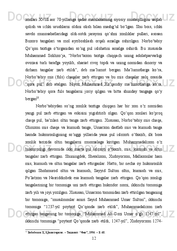 xonlari   XVIII   asr   70-yillariga   qadar   mamlakatning   siyosiy   mustaqilligini   saqlab
qolish   va   ichki   urushlarni   oldini   olish   bilan   mashg ul   boʻ ʻ lgan.   Shu   bois,   ichki
savdo   munosabatlaridagi   oldi-sotdi   jarayoni   qo ʻ shni   xonliklar   pullari,   asosan
Buxoro   tangalari   va   mol   ayriboshlash   orqali   amalga   oshirilgan.   Norbo tabiy	
ʻ
Qo qon   taxtiga   o tirganidan   so	
ʻ ʻ ʻ ng   pul   islohatini   amalga   oshirdi.   Bu   xususida
Muhammad   Solihxo ja,   “Norbo taxon   taxtga   chiqqach   uning   adolatparvarligi	
ʻ ʻ
ovozasi   turli   tarafga   yoyilib,   shariat   rivoj   topdi   va   uning   nomidan   dinoriy   va
dirham   tangalar   zarb   etildi”,   deb   ma’lumot   bergan.   Ma’lumotlarga   ko ra,	
ʻ
Norbo tabiy   mis   (fuls)   chaqalar   zarb   ettirgan   va   bu   mis   chaqalar   xalq   orasida	
ʻ
“qora   pul”   deb   atalgan.   Niyoz   Muhammad   Xo ʻ qandiy   ma’lumotlariga   ko ʻ ra,
Norbo tabiy   qora   fuls   tangalarni   joriy   qilgan   va   bitta   shunday   tangaga   qo y
ʻ ʻ
bergan 12
. 
Norbo tabiydan   so	
ʻ ʻ ng   xonlik   taxtiga   chiqqan   har   bir   xon   o ʻ z   nomidan
yangi   pul   zarb   ettirgan   va   eskisini   yigishtirib   olgan.   Qo ʻ qon   xonlari   ko ʻ proq
chaqa   pul,   ba’zilari   oltin   tanga   zarb   ettirgan.   Xususan,   Norbo tabiy   mis   chaqa,	
ʻ
Olimxon   mis   chaqa   va   kumush   tanga,   Umarxon   dastlab   mis   va   kumush   tanga
hamda   hukmronligining   so nggi   yillarida   yana   pul   isloxoti   o tkazib,   ilk   bora	
ʻ ʻ
xonlik   tarixida   oltin   tangalarni   muomalaga   kiritgan.   Muhammadalixon   o z	
ʻ
hukmronligi   davomida   ikki   marta   pul   isloxoti   o tkazib,   mis,   kumush   va   oltin	
ʻ
tangalar   zarb   ettirgan.   Shuningdek,   Sheralixon,   Xudoyorxon,   Mallaxonlar   ham
mis,   kumush   va   oltin   tangalar   zarb   ettirganlar.   Hatto,   bir   necha   oy   hukmronlik
qilgan   Shohmurod   oltin   va   kumush,   Sayyid   Sulton   oltin,   kumush   va   mis,
Po latxon   va   Nasriddinbek   esa   kumush   tangalar   zarb   ettirgan.   Qo qon   xonligi	
ʻ ʻ
tangalarining   bir   tomoniga   uni   zarb   ettirgan   hukmdor   nomi,   ikkinchi   tomoniga
zarb yili va joyi yozilgan. Xususan, Umarxon tomonidan zarb ettirilgan tanganing
bir   tomoniga,   “musulmonlar   amiri   Sayid   Muhammad   Umar   Sulton”,   ikkinchi
tomoniga   “1237-yil   poytaxt   Qo qonda   zarb   etildi”,   Muhammadalixon   zarb	
ʻ
ettirgan   tanganing   bir   tomoniga,   “Muhammad   Ali-Gozi   Umar   o gli   1247-yil”,	
ʻ
ikkinchi   tomoniga   “poytaxt   Qo qonda   zarb   etildi,   1247-yil”,   Xudoyorxon   1274-	
ʻ
12
  Бобобеков Ҳ. Қўкон тарихи. – Тошкент:  “Фан”,  1996. – Б. 68.  
12 