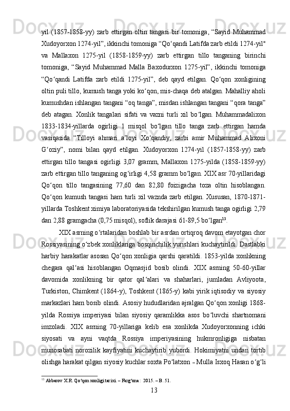 yil   (1857-1858-yy)   zarb   ettirgan   oltin   tangasi   bir   tomoniga,   “Sayid   Muhammad
Xudoyorxon 1274-yil”, ikkinchi tomoniga “Qo qandi Latifda zarb etildi 1274-yil"ʻ
va   Mallaxon   1275-yil   (1858-1859-yy)   zarb   ettirgan   tillo   tanganing   birinchi
tomoniga,   “Sayid   Muhammad   Malla   Baxodurxon   1275-yil”,   ikkinchi   tomoniga
“Qo qandi   Latifda   zarb   etildi   1275-yil”,   deb   qayd   etilgan.   Qo qon   xonligining	
ʻ ʻ
oltin puli tillo, kumush tanga yoki ko qon, mis-chaqa deb atalgan. Mahalliy aholi	
ʻ
kumushdan ishlangan tangani “oq tanga”, misdan ishlangan tangani “qora tanga”
deb   atagan.   Xonlik   tangalari   sifati   va   vazni   turli   xil   bo lgan.   Muhammadalixon	
ʻ
1833-1834-yillarda   ogirligi   1   misqol   bo lgan   tillo   tanga   zarb   ettirgan   hamda	
ʻ
vasiqasida   “Tilloyi   ahmari   a’loyi   Xo qandiy,   zarbi   amir   Muhammad   Alixoni	
ʻ
G oziy”,   nomi   bilan   qayd   etilgan.   Xudoyorxon   1274-yil   (1857-1858-yy)   zarb	
ʻ
ettirgan   tillo   tangasi   ogirligi   3,07   gramm,   Mallaxon   1275-yilda   (1858-1859-yy)
zarb ettirgan tillo tanganing og irligi 4,58 gramm bo lgan. XIX asr 70-yillaridagi	
ʻ ʻ
Qo qon   tillo   tangasining   77,60   dan   82,80   foizigacha   toza   oltin   hisoblangan.	
ʻ
Qo qon kumush  tangasi  ham  turli  xil  vaznda zarb etilgan. Xususan,  1870-1871-
ʻ
yillarda Toshkent ximiya laboratoriyasida tekshirilgan kumush tanga ogirligi 2,79
dan 2,88 gramgacha (0,75 misqol), soflik darajasi 61-89,5 bo lgan	
ʻ 13
. 
XIX asrning o rtalaridan boshlab bir asrdan ortiqroq davom etayotgan chor	
ʻ
Rossiyasining o zbek xonliklariga bosqinchilik yurishlari kuchaytirildi. Dastlabki	
ʻ
harbiy harakatlar asosan Qo qon xonligia qarshi qaratildi. 1853-yilda xonlikning	
ʻ
chegara   qal asi   hisoblangan   Oqmasjid   bosib   olindi.   XIX   asrning   50-60-yillar	
ʻ
davomida   xonlikning   bir   qator   qal alari   va   shaharlari,   jumladan   Avliyoota,	
ʻ
Turkiston, Chimkent (1864-y), Toshkent (1865-y) kabi yirik iqtisodiy va siyosiy
markazlari ham bosib olindi. Asosiy hududlaridan ajralgan Qo qon xonligi 1868-	
ʻ
yilda   Rossiya   imperiyasi   bilan   siyosiy   qaramlikka   asos   bo luvchi   shartnomani
ʻ
imzoladi.   XIX   asrning   70-yillariga   kelib   esa   xonlikda   Xudoyorxonning   ichki
siyosati   va   ayni   vaqtda   Rossiya   imperiyasining   hukmronligiga   nisbatan
munosabati   norozilik   kayfiyatini   kuchaytirib   yubordi.   Hokimiyatni   undan   tortib
olishga harakat qilgan siyosiy kuchlar soxta Po latxon 	
ʻ –  Mulla Isxoq Hasan o g li	ʻ ʻ
13
  Аkbаrov X.R. Qo‘qon xonligi tаrixi.  –  Fаrg‘оnа:  2015.  –  B . 51.
13 