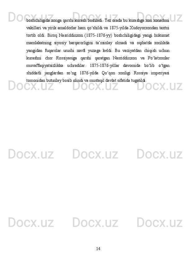 boshchiligida xonga qarshi kurash boshladi. Tez orada bu kurashga xon xonadoni
vakillari va yirik amaldorlar ham qo shildi va 1875-yilda Xudoyorxondan taxtniʻ
tortib   oldi.   Biroq   Nasriddinxon   (1875-1876-yy)   boshchiligidagi   yangi   hukumat
mamlakatning   siyosiy   barqarorligini   ta’minlay   olmadi   va   oqibatda   xonlikda
yangidan   fuqarolar   urushi   xavfi   yuzaga   keldi.   Bu   vaziyatdan   chiqish   uchun
kurashni   chor   Rossiyasiga   qarshi   qaratgan   Nasriddinxon   va   Po latxonlar	
ʻ
muvaffaqiyatsizlikka   uchradilar.   1875-1876-yillar   davomida   bo lib   o tgan	
ʻ ʻ
shiddatli   janglardan   so ng   1876-yilda   Qo qon   xonligi   Rossiya   imperiyasi	
ʻ ʻ
tomonidan butunlay bosib olindi va mustaqil davlat sifatida tugatildi.
14 
