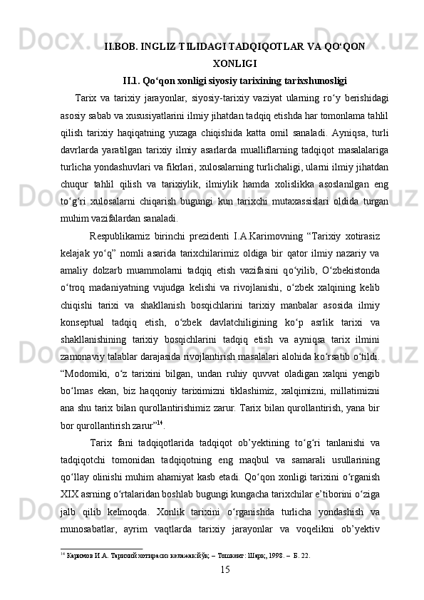 II.BOB. INGLIZ TILIDAGI TADQIQOTLAR VA QO‘QON
XONLIGI
II.1. Qо ʻ qon xonligi siyosiy tarixining tarixshunosligi
Tarix   va   tarixiy   jarayonlar,   siyosiy-tarixiy   vaziyat   ularning   rо ʻ y   berishidagi
asosiy sabab va xususiyatlarini ilmiy jihatdan tadqiq etishda har tomonlama tahlil
qilish   tarixiy   haqiqatning   yuzaga   chiqishida   katta   omil   sanaladi.   Ayniqsa,   turli
davrlarda   yaratilgan   tarixiy   ilmiy   asarlarda   mualliflarning   tadqiqot   masalalariga
turlicha yondashuvlari va fikrlari, xulosalarning turlichaligi, ularni ilmiy jihatdan
chuqur   tahlil   qilish   va   tarixiylik,   ilmiylik   hamda   xolislikka   asoslanilgan   eng
to ʻ g ʻ ri   xulosalarni   chiqarish   bugungi   kun   tarixchi   mutaxassislari   oldida   turgan
muhim vazifalardan sanaladi.  
Respublikamiz   birinchi   prezidenti   I.A.Karimovning   “Tarixiy   xotirasiz
kelajak   y о ʻ q”   nomli   asarida   tarixchilarimiz   oldiga   bir   qator   ilmiy   nazariy   va
amaliy   dolzarb   muammolarni   tadqiq   etish   vazifasini   q о ʻ yilib,   О ʻ zbekistonda
о ʻ troq   madaniyatning   vujudga   kelishi   va   rivojlanishi,   о ʻ zbek   xalqining   kelib
chiqishi   tarixi   va   shakllanish   bosqichlarini   tarixiy   manbalar   asosida   ilmiy
konseptual   tadqiq   etish,   о ʻ zbek   davlatchiligining   k о ʻ p   asrlik   tarixi   va
shakllanishining   tarixiy   bosqichlarini   tadqiq   etish   va   ayniqsa   tarix   ilmini
zamonaviy talablar darajasida rivojlantirish masalalari alohida k о ʻ rsatib  о ʻ tildi.
“Modomiki,   о ʻ z   tarixini   bilgan,   undan   ruhiy   quvvat   oladigan   xalqni   yengib
b о ʻ lmas   ekan,   biz   haqqoniy   tariximizni   tiklashimiz,   xalqimizni,   millatimizni
ana shu tarix bilan qurollantirishimiz zarur. Tarix bilan qurollantirish, yana bir
bor qurollantirish zarur” 14
.
Tarix   fani   tadqiqotlarida   tadqiqot   ob’yektining   t о ʻ g ʻ ri   tanlanishi   va
tadqiqotchi   tomonidan   tadqiqotning   eng   maqbul   va   samarali   usullarining
q о ʻ llay olinishi muhim ahamiyat kasb etadi. Q о ʻ qon xonligi tarixini   о ʻ rganish
XIX asrning  о ʻ rtalaridan boshlab bugungi kungacha tarixchilar e’tiborini  о ʻ ziga
jalb   qilib   kelmoqda.   Xonlik   tarixini   о ʻ rganishda   turlicha   yondashish   va
munosabatlar,   ayrim   vaqtlarda   tarixiy   jarayonlar   va   voqelikni   ob’yektiv
14
 Каримов И.А. Тарихий хотирасиз келажак йўқ. – Тошкент: Шарқ, 1998. –  Б. 22.
15 