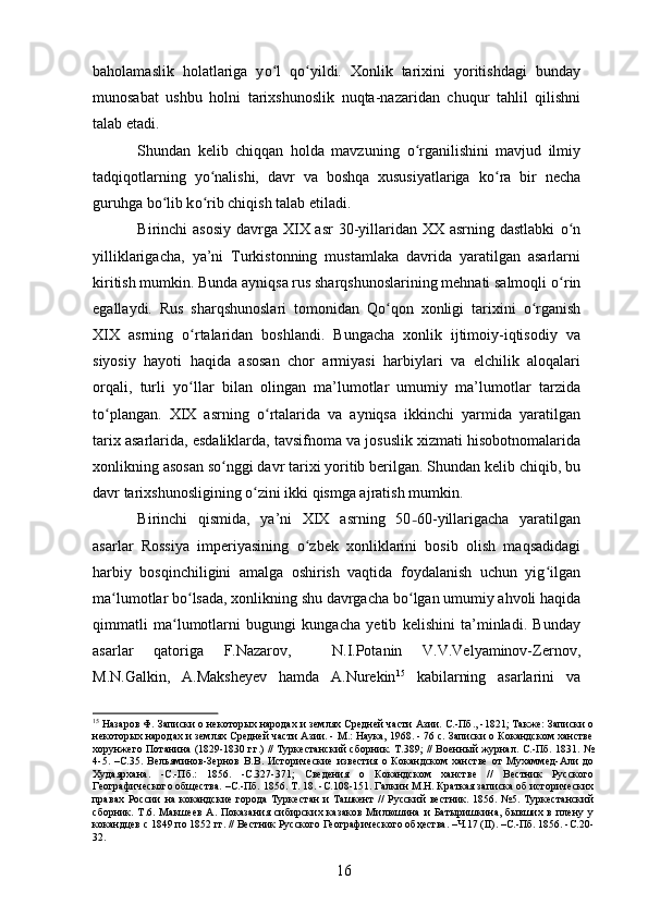 baholamaslik   holatlariga   y о ʻ l   q о ʻ yildi.   Xonlik   tarixini   yoritishdagi   bunday
munosabat   ushbu   holni   tarixshunoslik   nuqta-nazaridan   chuqur   tahlil   qilishni
talab etadi. 
Shundan   kelib   chiqqan   holda   mavzuning   о ʻ rganilishini   mavjud   ilmiy
tadqiqotlarning   y о ʻ nalishi,   davr   va   boshqa   xususiyatlariga   k о ʻ ra   bir   necha
guruhga b о ʻ lib k о ʻ rib chiqish talab etiladi. 
Birinchi asosiy  davrga XIX asr  30-yillaridan XX asrning dastlabki   о ʻ n
yilliklarigacha,   ya’ni   Turkistonning   mustamlaka   davrida   yaratilgan   asarlarni
kiritish mumkin. Bunda ayniqsa rus sharqshunoslarining mehnati salmoqli  о ʻ rin
egallaydi.   Rus   sharqshunoslari   tomonidan   Q о ʻ qon   xonligi   tarixini   о ʻ rganish
XIX   asrning   о ʻ rtalaridan   boshlandi.   Bungacha   xonlik   ijtimoiy-iqtisodiy   va
siyosiy   hayoti   haqida   asosan   chor   armiyasi   harbiylari   va   elchilik   aloqalari
orqali,   turli   y о ʻ llar   bilan   olingan   ma’lumotlar   umumiy   ma’lumotlar   tarzida
t о plangan.   XIX   asrning  ʻ о ʻ rtalarida   va   ayniqsa   ikkinchi   yarmida   yaratilgan
tarix asarlarida, esdaliklarda, tavsifnoma va josuslik xizmati hisobotnomalarida
xonlikning asosan s о nggi davr tarixi yoritib berilgan. Shundan kelib chiqib, bu	
ʻ
davr tarixshunosligining  о ʻ zini ikki qismga ajratish mumkin.
Birinchi   qismida,   ya’ni   XIX   asrning   50 – 60-yillarigacha   yaratilgan
asarlar   Rossiya   imperiyasining   о ʻ zbek   xonliklarini   bosib   olish   maqsadidagi
harbiy   bosqinchiligini   amalga   oshirish   vaqtida   foydalanish   uchun   yig ʻ ilgan
ma lumotlar b	
ʻ о ʻ lsada, xonlikning shu davrgacha b о ʻ lgan umumiy ahvoli haqida
qimmatli   ma lumotlarni   bugungi   kungacha   yetib   kelishini   ta’minladi.   Bunday	
ʻ
asarlar   qatoriga   F.Nazarov,     N.I.Potanin   V.V.Velyaminov-Zernov,
M.N.Galkin,   A.Maksheyev   hamda   A.Nurekin 15
  kabilarning   asarlarini   va
15
 Назаров Ф. Записки о некоторых народах и землях Средней части Азии. С.-Пб., -1821; Также: Записки о
некоторых народах и землях Средней части Азии. - М.: Наука, 1968. - 76 с. Записки о Кокандском ханстве
хорунжего Потанина (1829-1830 гг.) // Туркестанский сборник. Т.389; // Военный журнал. С.-Пб. 1831. №
4-5.   –С.35.   Вельяминов-Зернов   В.В.   Исторические   известия   о   Кокандском   ханстве   от   Мухаммед-Али   до
Худаярхана.   -С.-Пб.:   1856.   -С.327-371;   Сведения   о   Кокандском   ханстве   //   Вестник   Русского
Географического общества. –С.-Пб. 1856. Т. 18. -С.108-151. Галкин М.Н. Краткая записка об исторических
правах   России   на  кокандские   города  Туркестан   и   Ташкент   //   Русский   вестник.   1856.  №5.   Туркестанский
сборник.   Т.6.   Макшеев   А.   Показания   сибирских   казаков   Милюшина   и   Батыришкина,   бывших   в   плену   у
кокандцев с 1849 по 1852 гг. // Вестник Русского Географического обҳества. –Ч.17 (II). –С.-Пб. 1856. -С.20-
32.
16 